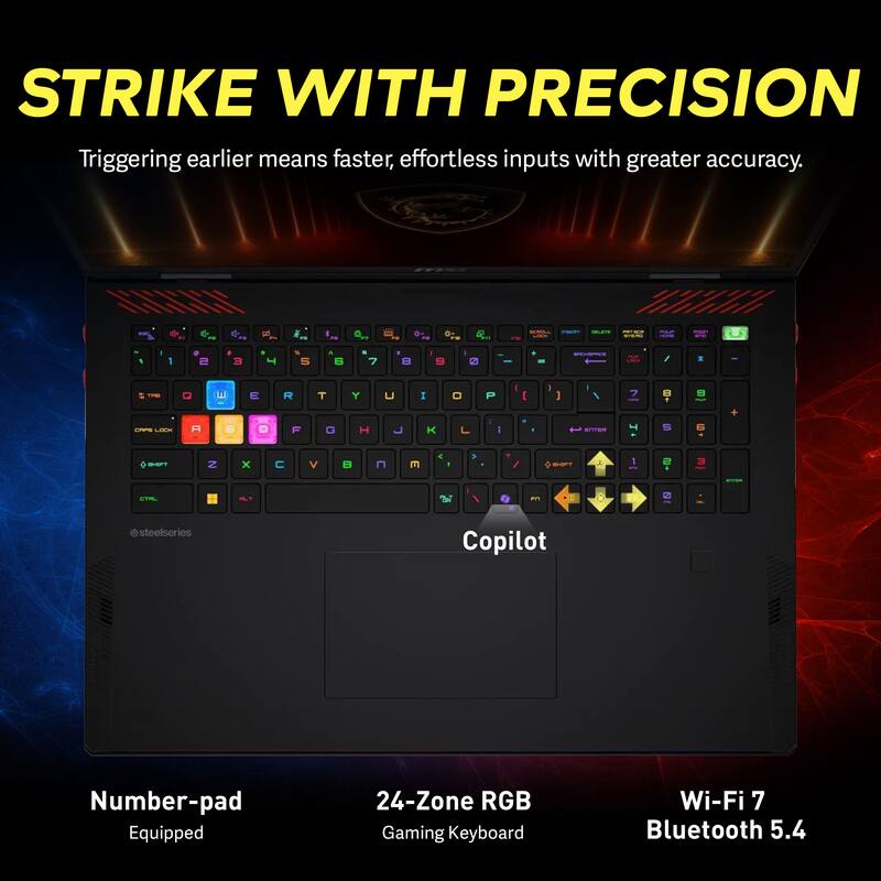 STRIKE WITH PRECISION  
Triggering earlier means faster, effortless inputs with greater accuracy.  

Number-pad Equipped  
24-Zone RGB Gaming Keyboard  
Wi-Fi 7 Bluetooth 5.4  

@steelseries Copilot