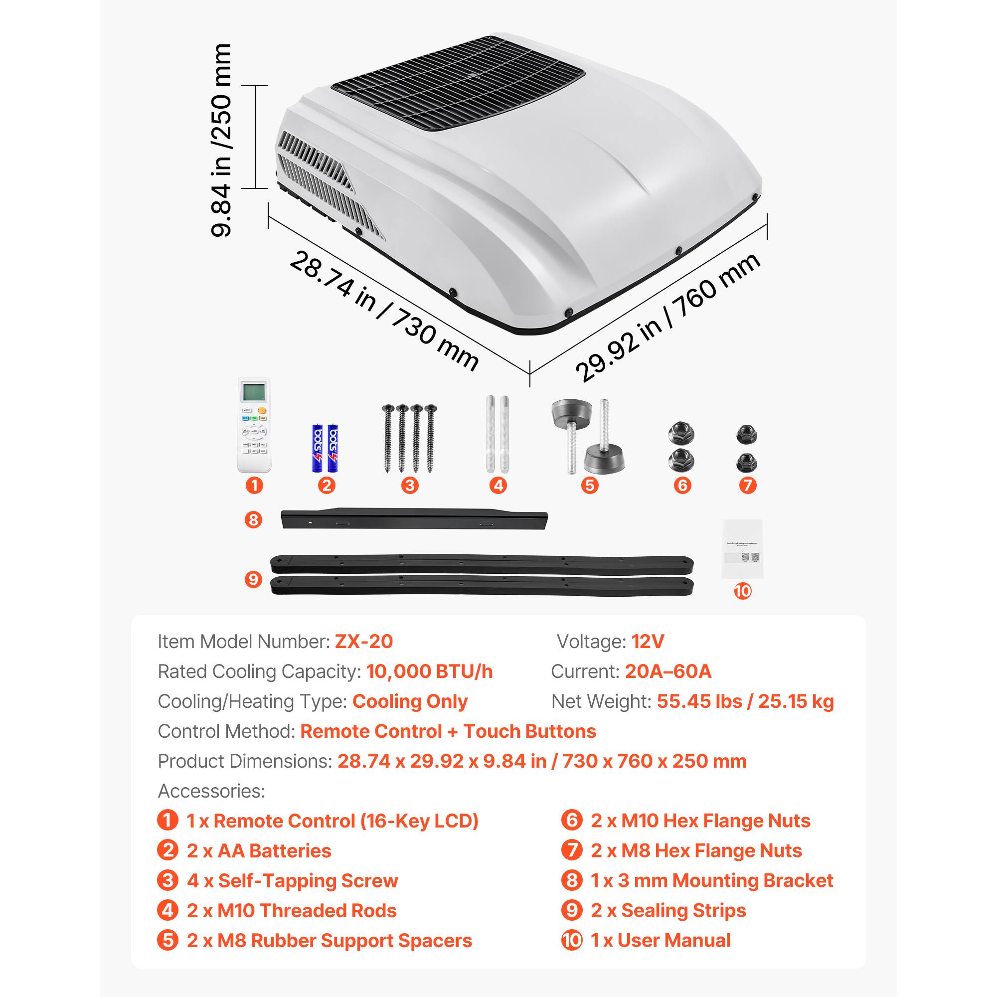 mm /250 in 9.84 28.74 74 in I 730 mm mm I 760 in .92 29 P : 1 2 3 4 5 6 7 8 9 10

Item Model Number: ZX-20
Voltage: 12V
Rated Cooling Capacity: 10,000 BTU/h
Current: 20A-60A
Cooling/Heating Type: Cooling Only
Net Weight: 55.45 lbs / 25.15 kg
Control Method: Remote Control + Touch Buttons
Product Dimensions: 28.74 x 29.92 x 9.84 in I 730 x 760 x 250 mm

Accessories:
1 1x Remote Control (16-Key LCD)
2 2 x AA Batteries
3 4 x Self-Tapping Screw
4 2 x M10 Threaded Rods
5 2 x M8 Rubber Support Spacers
6 2 x M10 Hex Flange Nuts
7 2 x