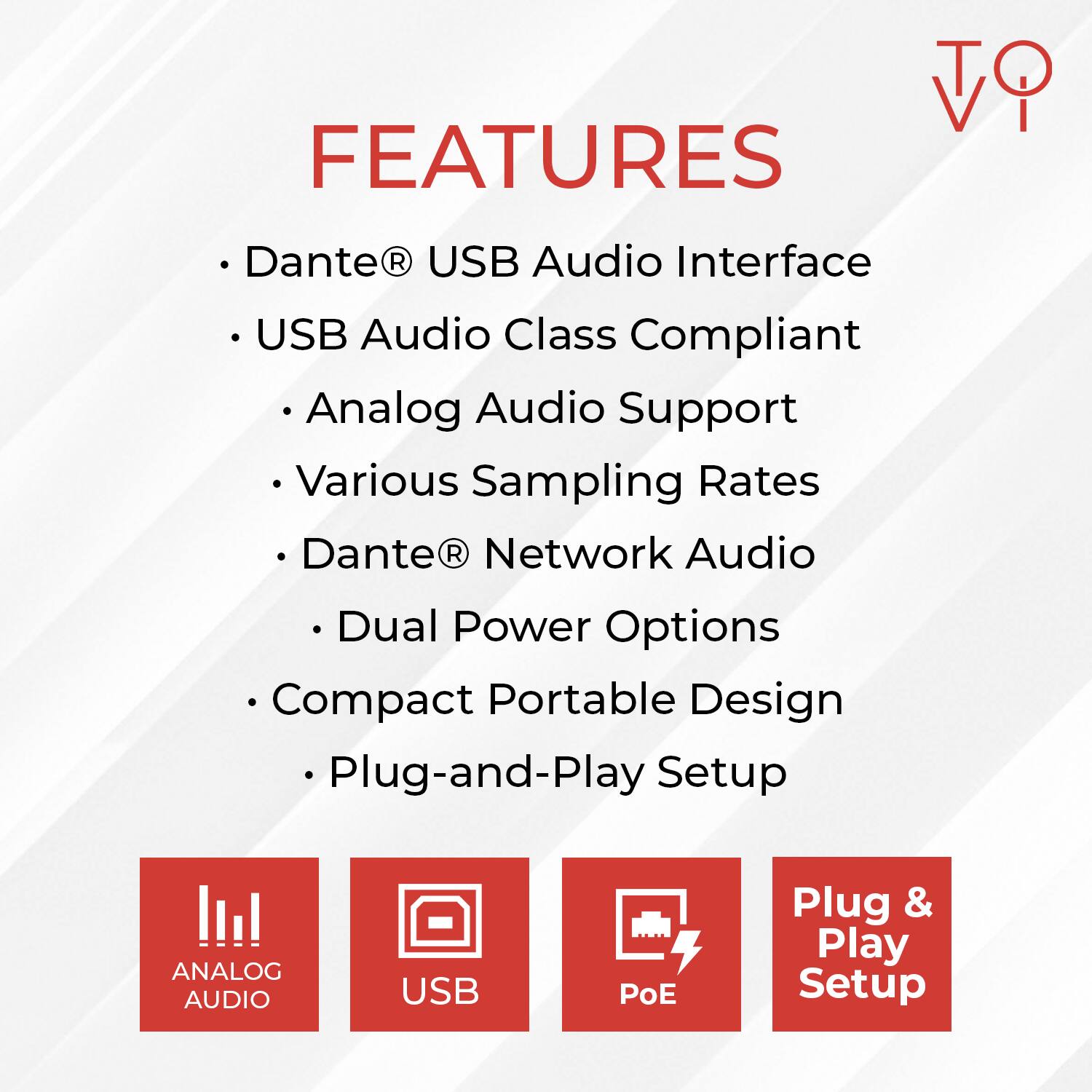 FEATURES

- Dante® USB Audio Interface
- USB Audio Class Compliant
  - Analog Audio Support
  - Various Sampling Rates
- Dante® Network Audio
- Dual Power Options
- Compact Portable Design
- Plug-and-Play Setup

ANALOG AUDIO
USB
PoE
Plug & Play Setup