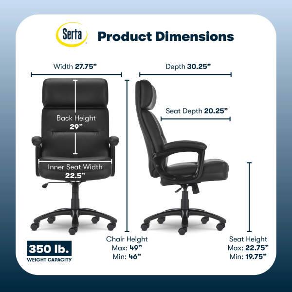 Serta Product Dimensions  
Width: 27.75"  
Depth: 30.25"  
Back Height: 29"  
Seat Depth: 20.25"  
Inner Seat Width: 22.5"  
350 lb. WEIGHT CAPACITY  
Chair Height: Max: 49" Min: 46"  
Seat Height: Max: 22.75" Min: 19.75"