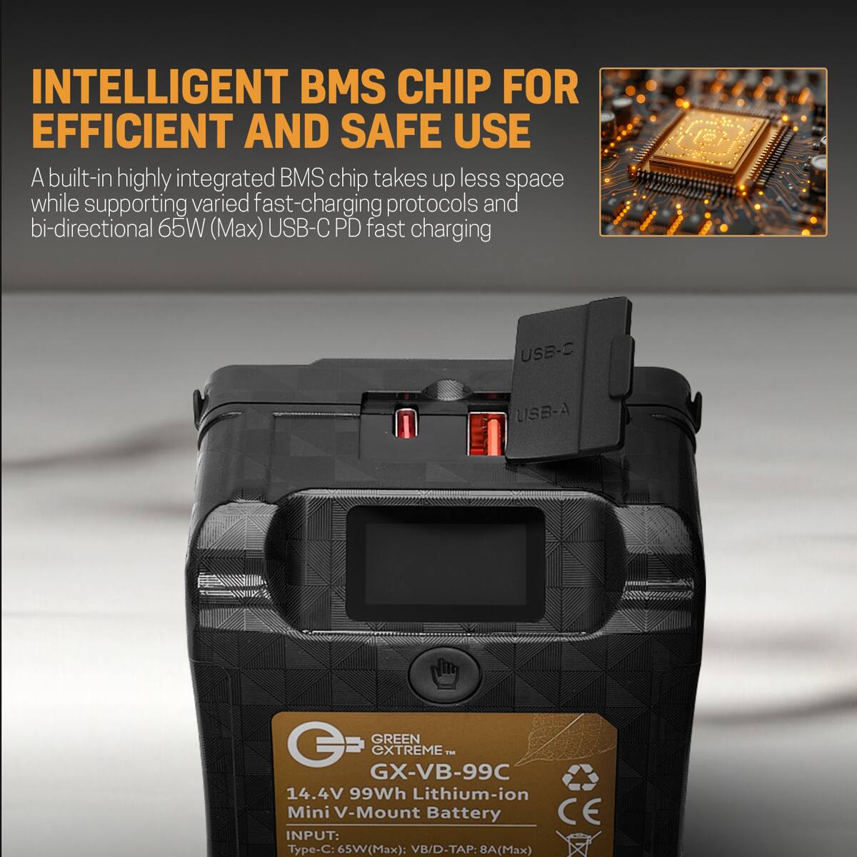 INTELLIGENT BMS CHIP FOR EFFICIENT AND SAFE USE

A built-in highly integrated BMS chip takes up less space while supporting varied fast-charging protocols and bi-directional 65W (Max) USB-C PD fast charging

USB-C
USB-A

GREEN G EXTREME™ GX-VB-99C 14.4V 99Wh Lithium-ion Mini V-Mount Battery

CE INPUT:
Type-C: 65W (Max)
VB/D-TAP: 8A (Max)