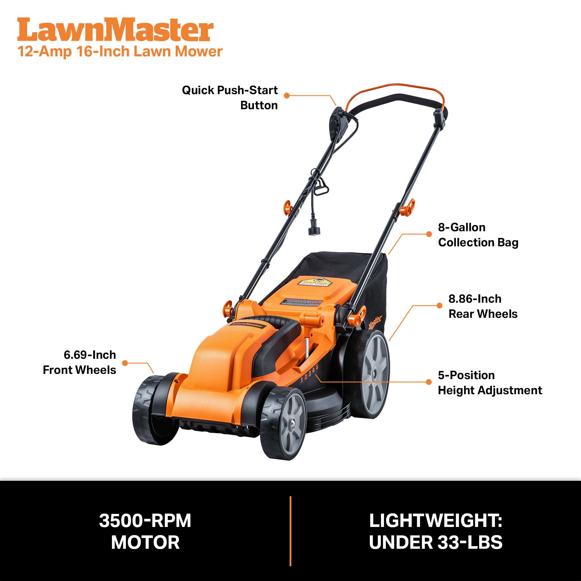 LawnMaster 12-Amp 16-Inch Lawn Mower

- Quick Push-Start Button
- 8-Gallon Collection Bag
- 8.86-Inch Rear Wheels
- 6.69-Inch Front Wheels
- 5-Position Height Adjustment
- 3500-RPM MOTOR
- LIGHTWEIGHT: UNDER 33-LBS