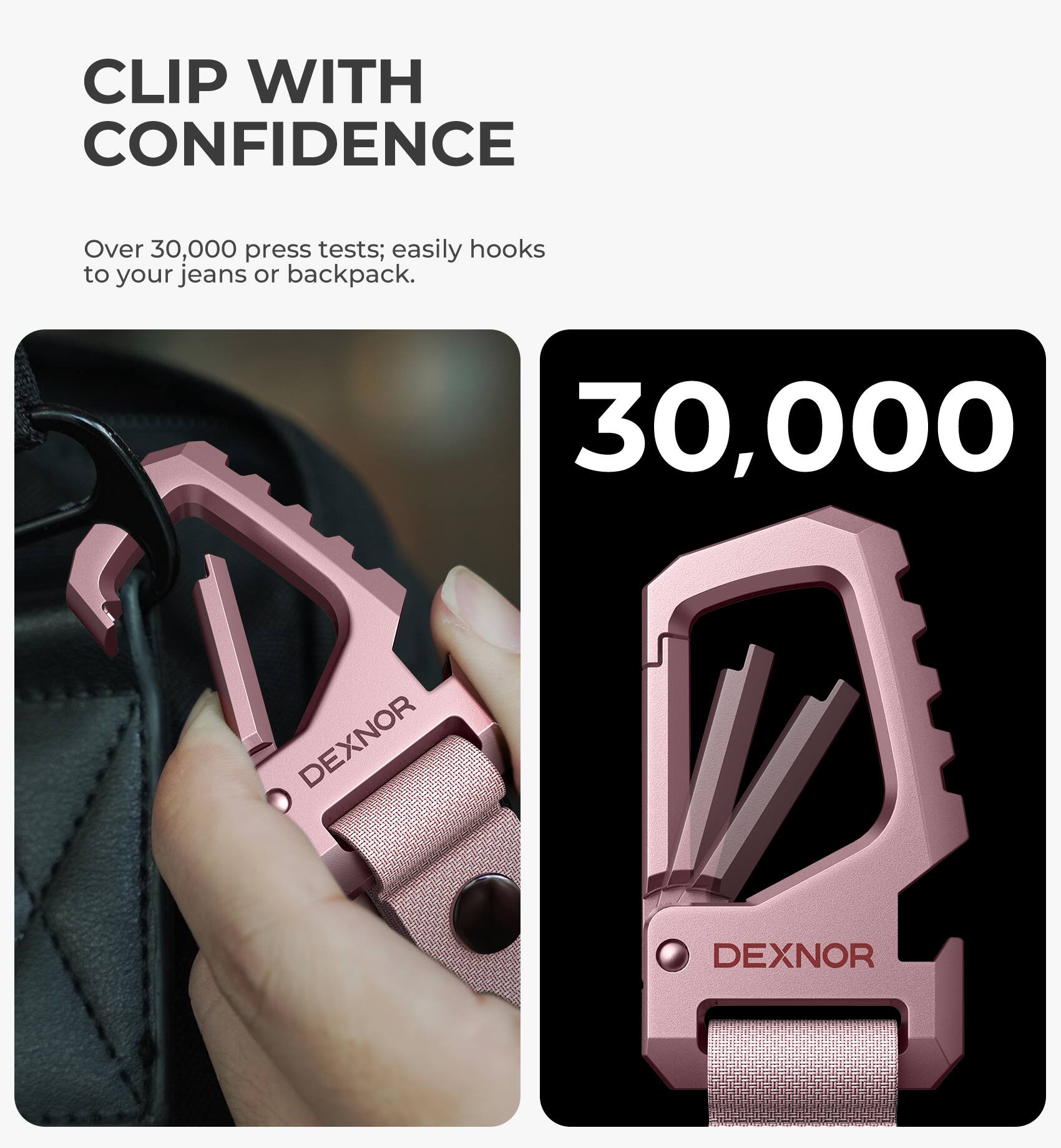 CLIP WITH CONFIDENCE  
Over 30,000 press tests; easily hooks to your jeans or backpack.  
30,000  
DEXNOR