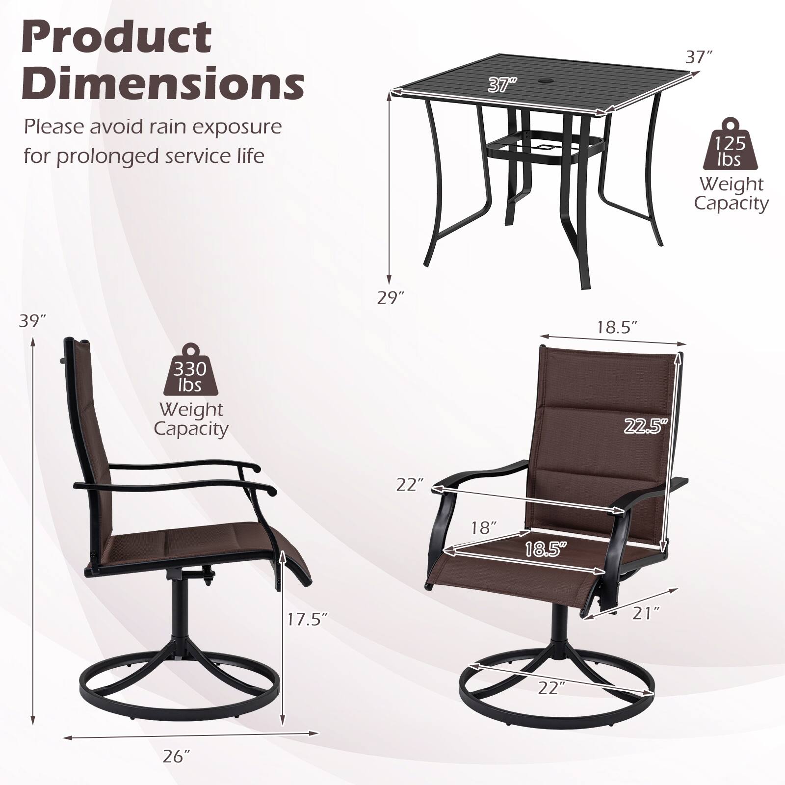 Product Dimensions  
Please avoid rain exposure for prolonged service life  

- Table: 37" x 37"  
  - Weight Capacity: 125 lbs  

- Chair: 39" x 29" x 18.5"  
  - Weight Capacity: 330 lbs  

- Dimensions: 22.5" x 22" x 18" x 18.5" x 17.5" x 21" x 22" x 26"