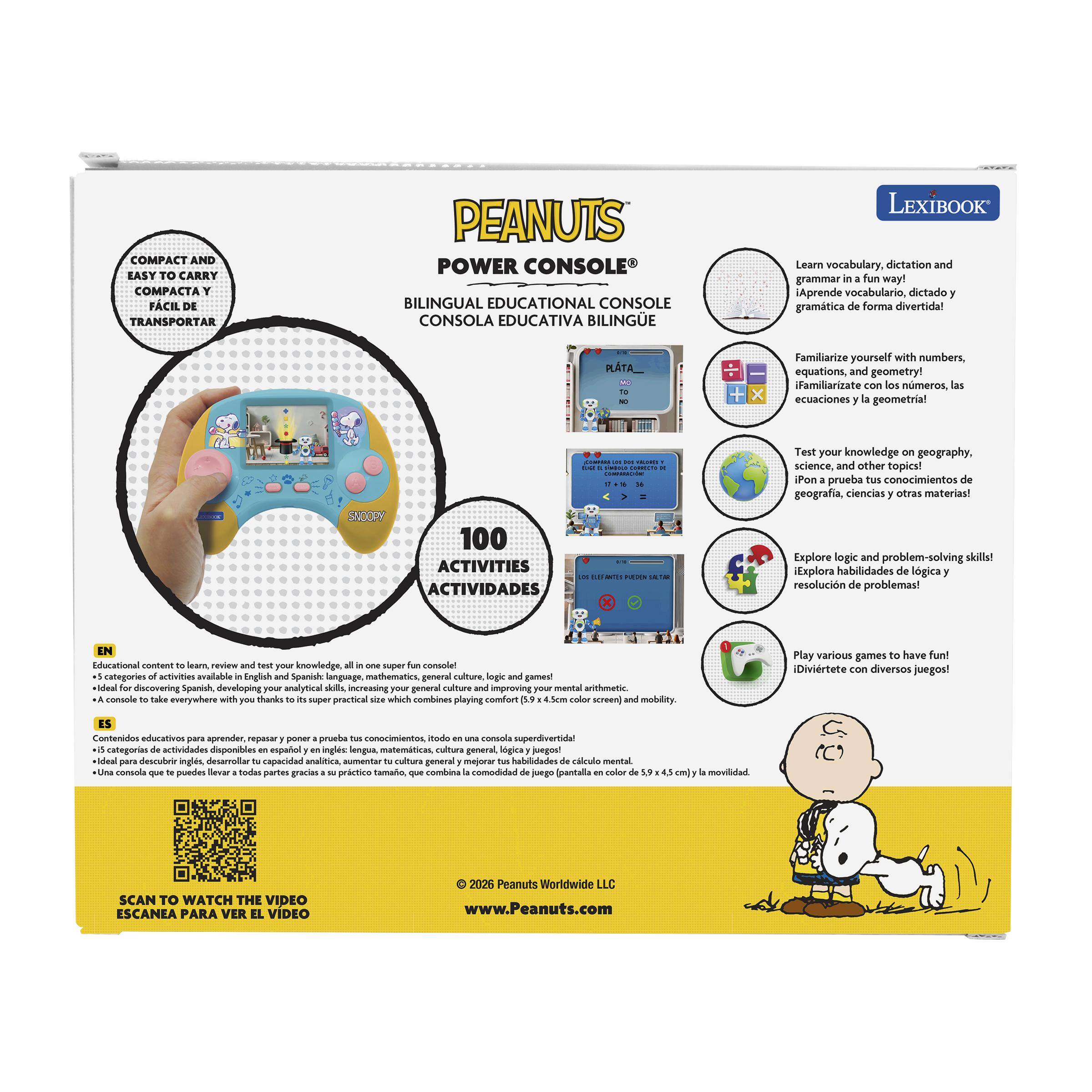 COMPACT AND EASY TO CARRY  
COMPACTA Y FÁCIL DE TRANSPORTAR  

PEANUTS POWER CONSOLE  
BILINGUAL EDUCATIONAL CONSOLE  
CONSOLA EDUCATIVA BILINGÜE  

LEXIBOOK  
Learn vocabulary, dictation and grammar in a fun way!  
¡Aprende vocabulario, dictado y gramática de forma divertida!  

Familiarize yourself with numbers, equations, and geometry!  
¡Familiarízate con los números, las ecuaciones y la geometría!  

SNOOPY 100 ACTIVITIES  
ACTIVIDADES  

Test your knowledge on geography, science, and other topics!  
¡Pon prueba tus conocimientos de geografía, ciencias y otras materias!  

Explore logic and problem-solving skills!  
¡Explora habilidades de lógica y resolución de problemas!  

Educational content and test your knowledge, one super fun console with categories of activities available in English and Spanish: language, mathematics, general culture, and games!  
Contenido educativo para aprender, repasar y poner a prueba tus conocimientos, todo en una consola super divertida: 5 categorías de actividades disponibles en inglés