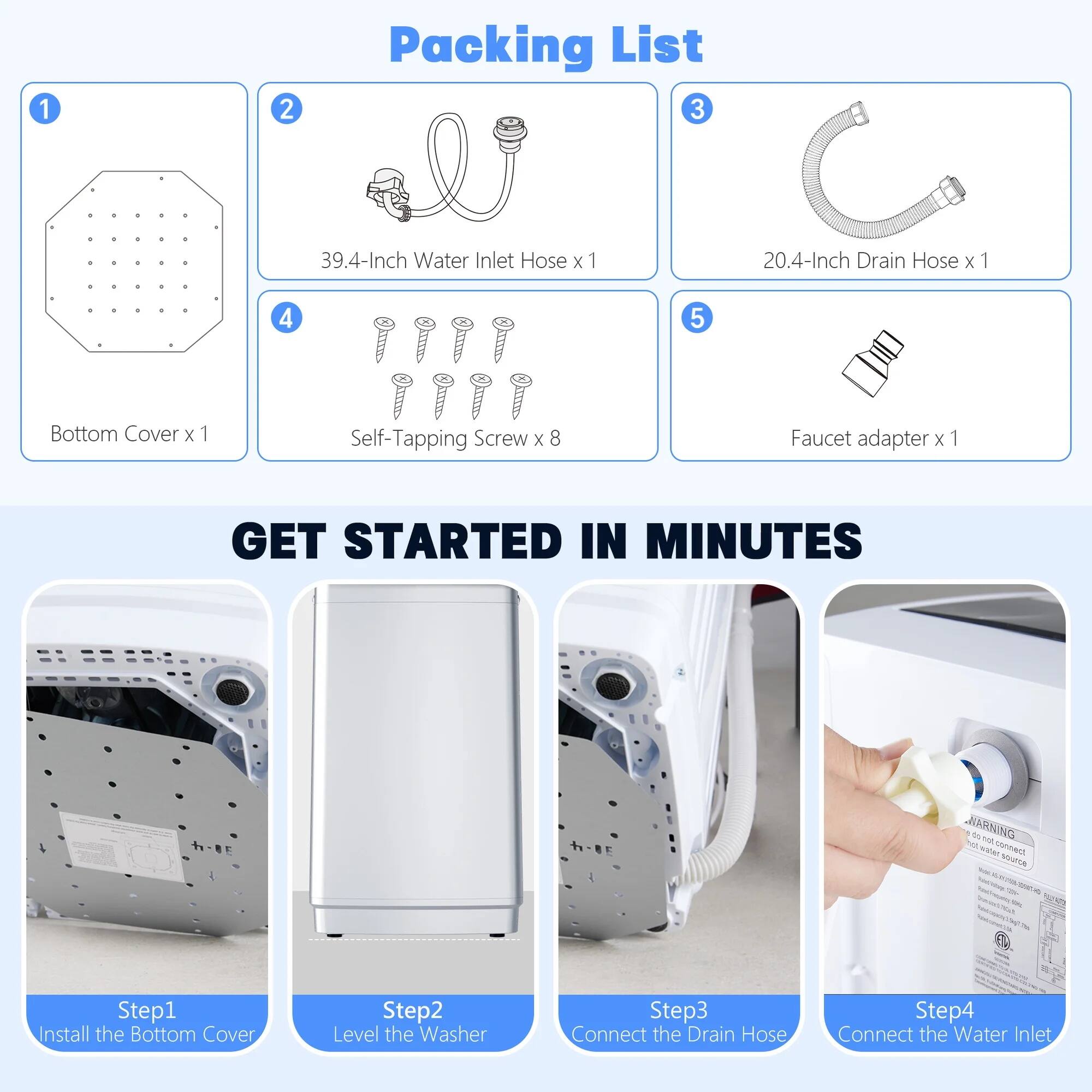 **Packing List**

1. Bottom Cover x 1  
2. 39.4-Inch Water Inlet Hose x 1  
3. 20.4-Inch Drain Hose x 1  
4. Self-Tapping Screw x 8  
5. Faucet adapter x 1  

**GET STARTED IN MINUTES**

- Step 1: Install the Bottom Cover  
- Step 2: Level the Washer  
- Step 3: Connect the Drain Hose  
- Step 4: Connect the Water Inlet