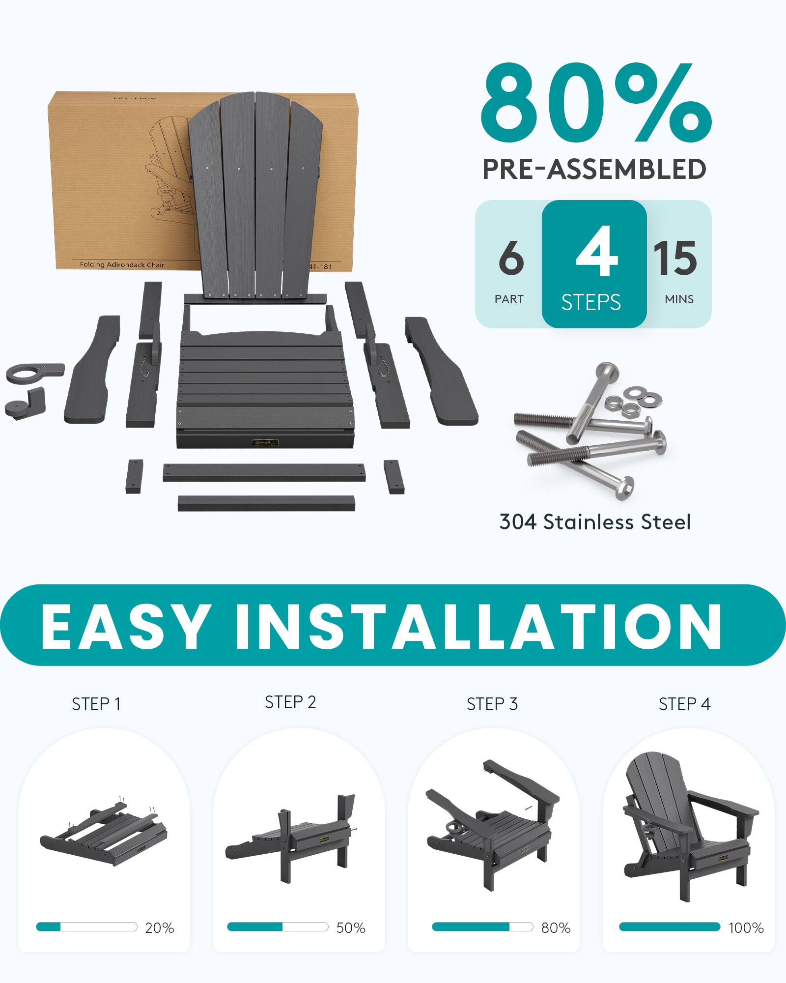 80% PRE-ASSEMBLED  
Folding Adirondack Chair  
41-181  
6 PART  
4 STEPS  
15 MINS  
304 Stainless Steel  
EASY INSTALLATION  
STEP 1  
STEP 2  
STEP 3  
STEP 4  
....  
JUL  
20%  
50%  
80%  
100%