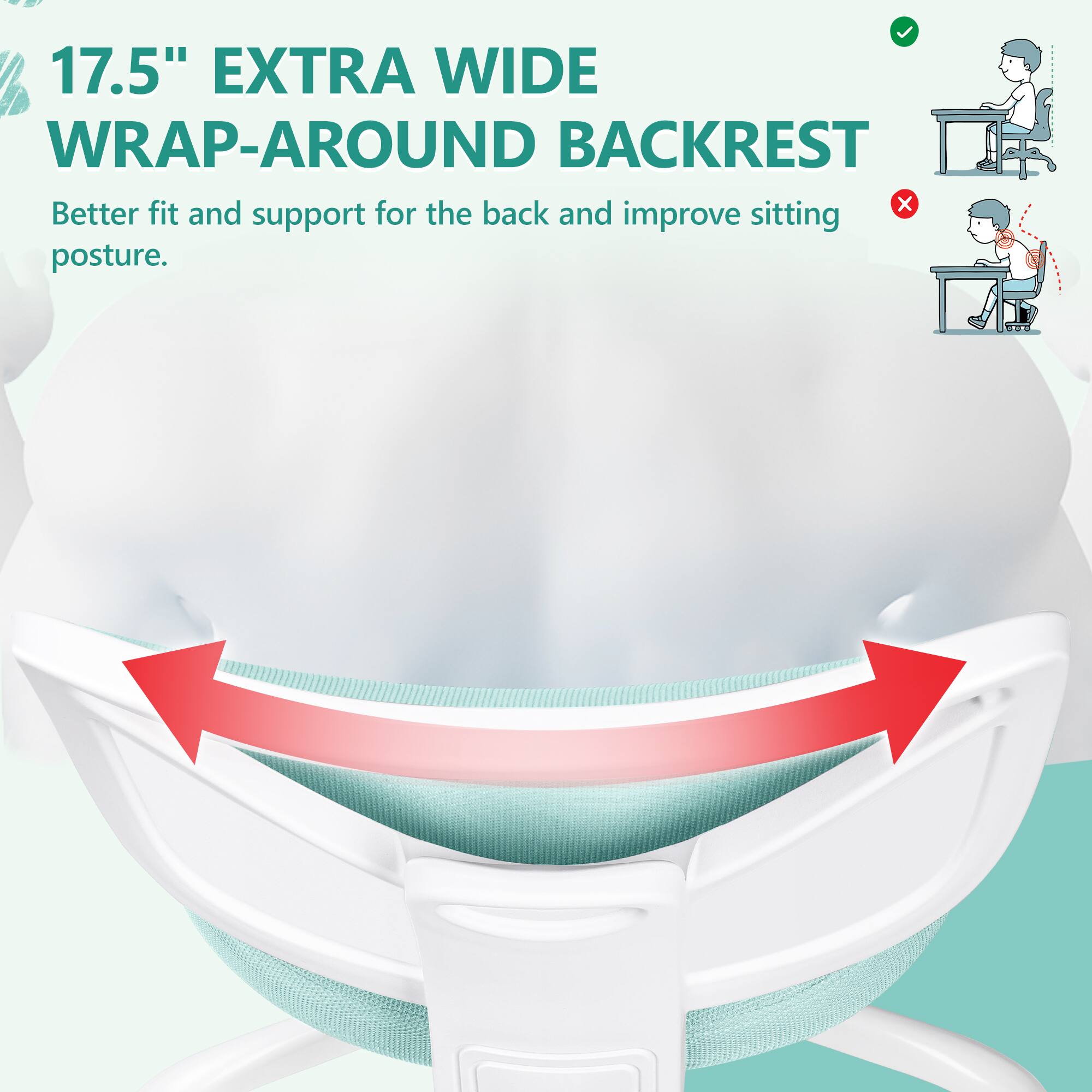 17.5" EXTRA WIDE WRAP-AROUND BACKREST  
Better fit and support for the back and improve sitting posture.