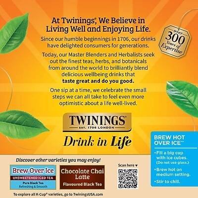 At Twinings, We Believe in Living Well and Enjoying Life. Since our humble beginnings in 1706, our drinks have delighted consumers for generations. Today, our Master Blenders and Herbalists seek out the finest teas, herbs, and botanicals from around the world to brilliantly blend delicious wellbeing drinks that taste great and do you good. One sip at a time, we celebrate the small steps we can all take to feel even more optimistic about a life well-lived.

TWININGS EST. 1706 LONDON

Drink in Life

Discover other varieties you may enjoy!
- Brew Over Ice: Unsweetened Iced Tea Latte
- Pure Black Tea
- Flavoured Black Tea
- Refreshing & Smooth

To explore all K-Cup varieties, go to TwiningsUSA.com

BREW HOT OVER ICE
- Fill a big cup with ice cubes. (Do not use glass.)
- Brew hot on medium setting.
- Stir to chill.

Scan here to explore more varieties.