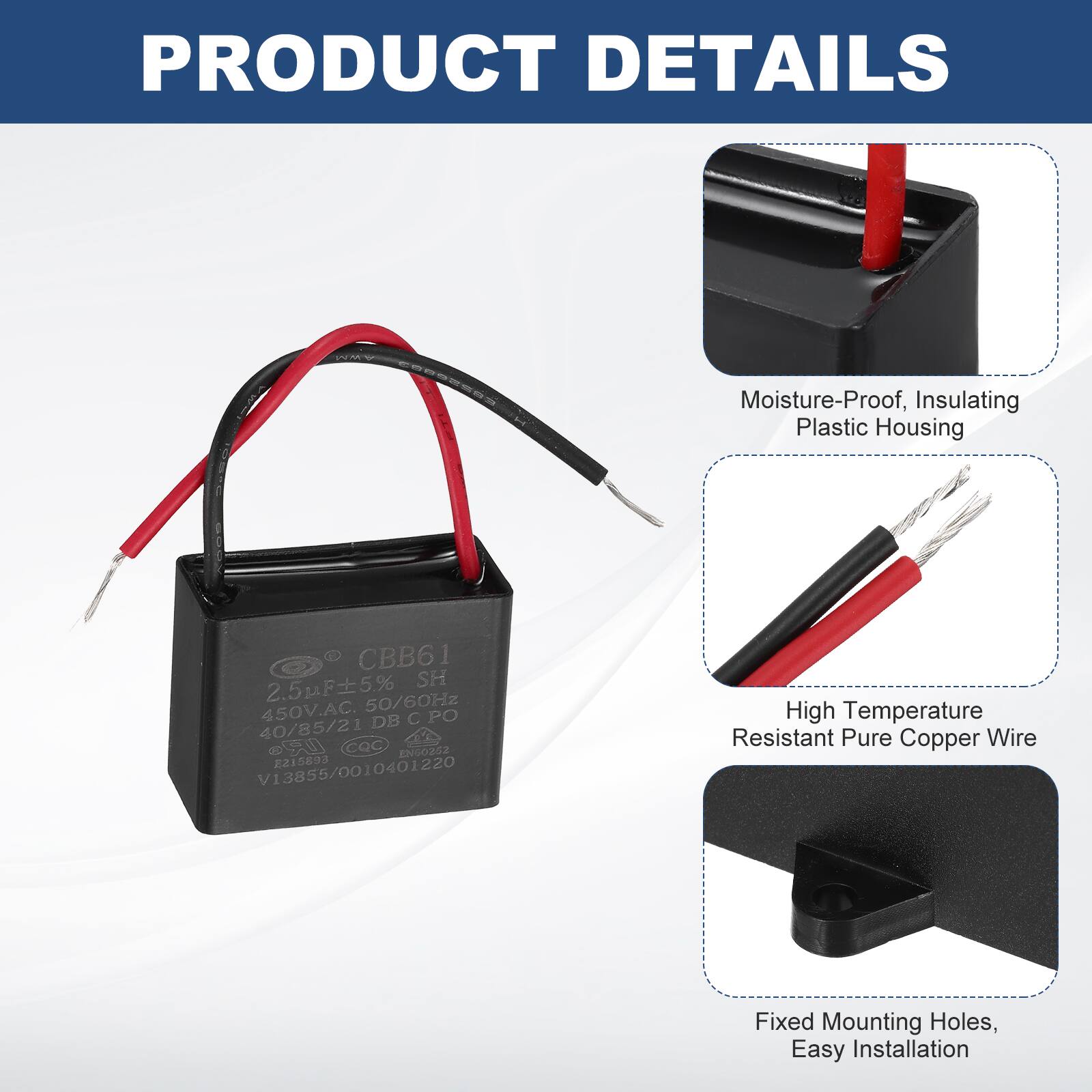 PRODUCT DETAILS

- Moisture-Proof, Insulating Plastic Housing
- CBB61 2.5uF 5% SH 450V.AC. 50/60Hz DB C PO 40/85/21 LR CQC EN60252 2215893 V13855/0010401220
- High Temperature Resistant Pure Copper Wire
- Fixed Mounting Holes, Easy Installation
