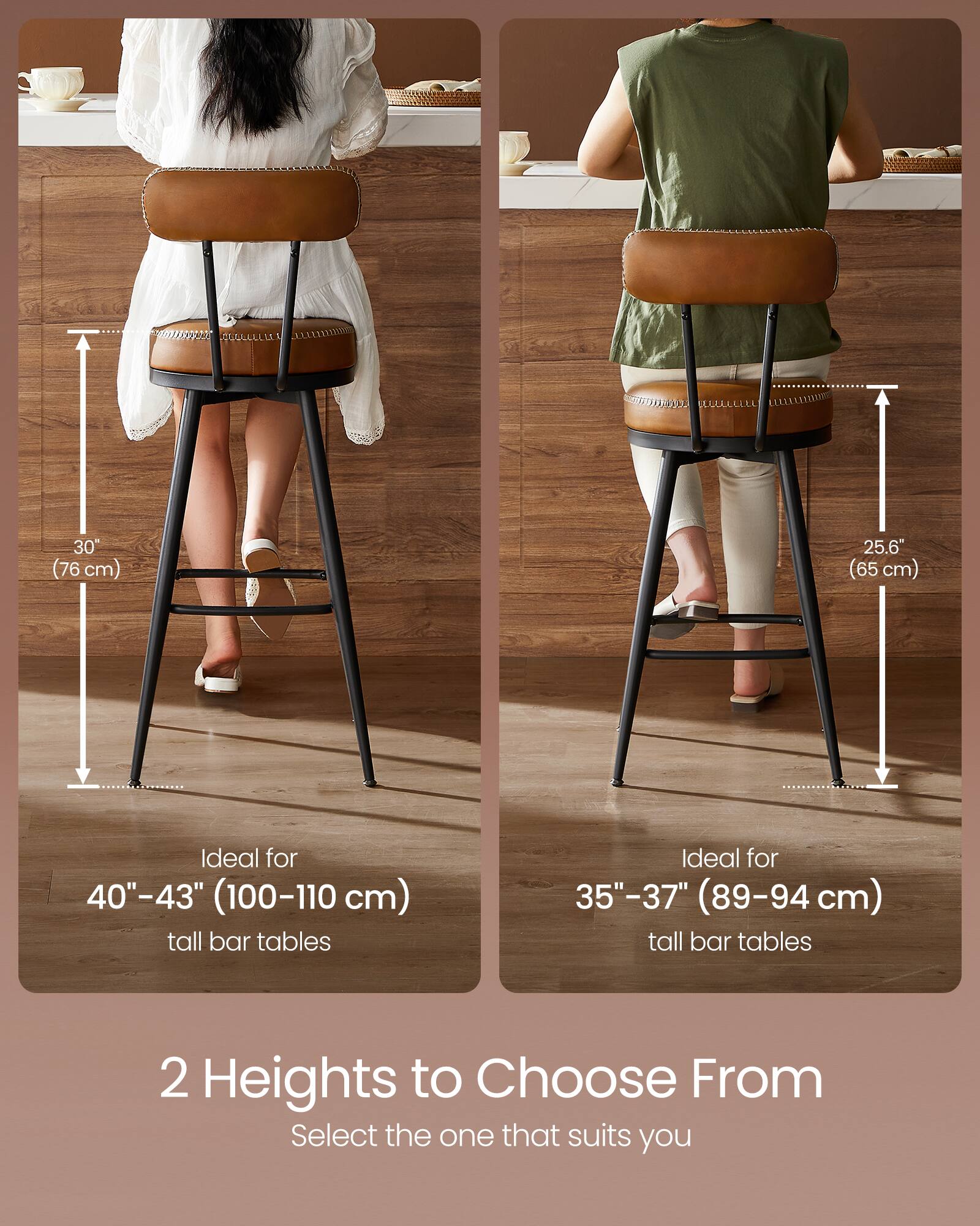 30" (76 cm)  
25.6" (65 cm)  

Ideal for 40"-43" (100-110 cm) tall bar tables  
Ideal for 35"-37" (89-94 cm) tall bar tables  

2 Heights to Choose From  
Select the one that suits you