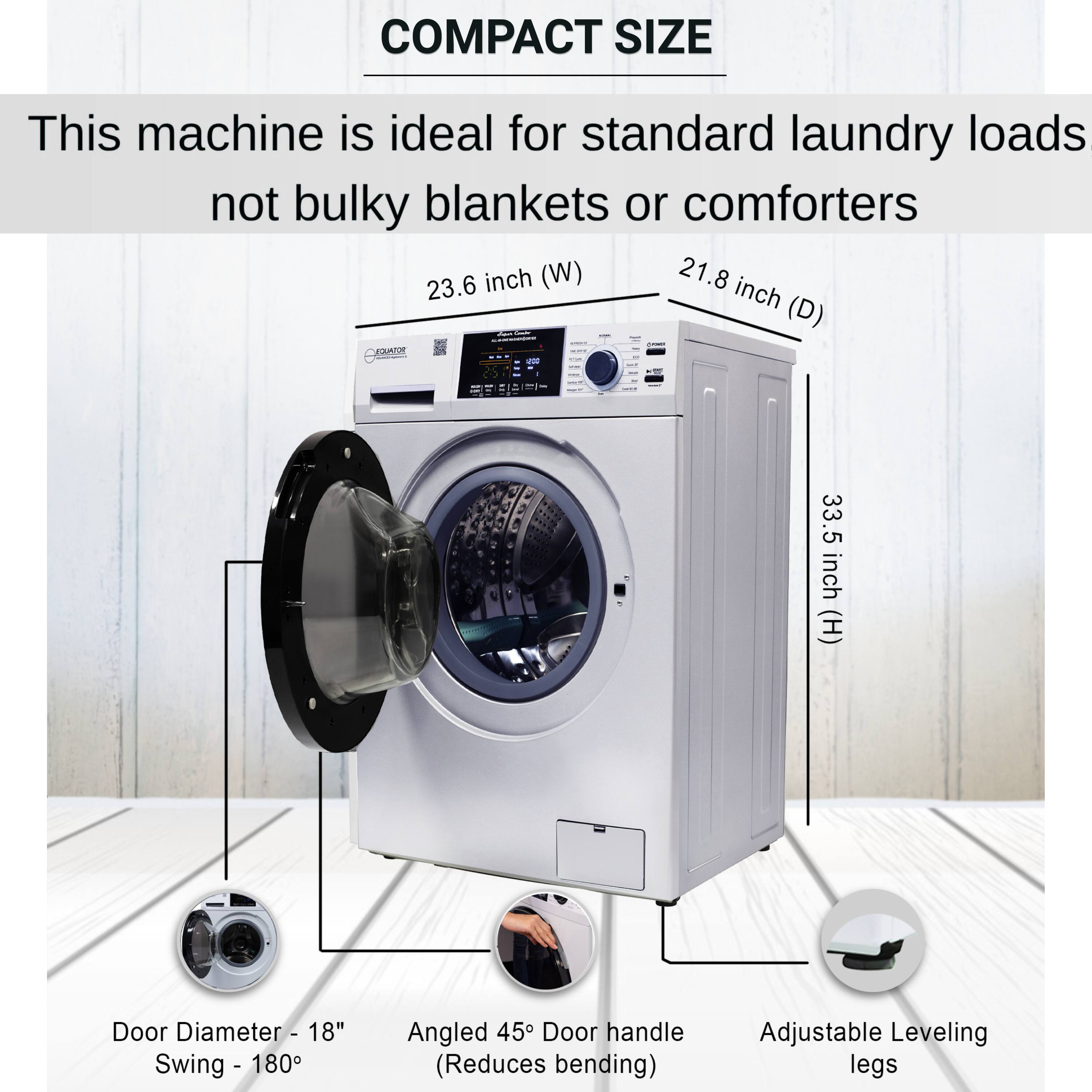 COMPACT SIZE

This machine is ideal for standard laundry loads not bulky blankets or comforters

- 23.6 inch (W)
- 21.8 inch (D)
- 33.5 inch (H)

Door Diameter - 18"
Swing - 180°

Angled 45° Door handle (Reduces bending)

Adjustable Leveling legs