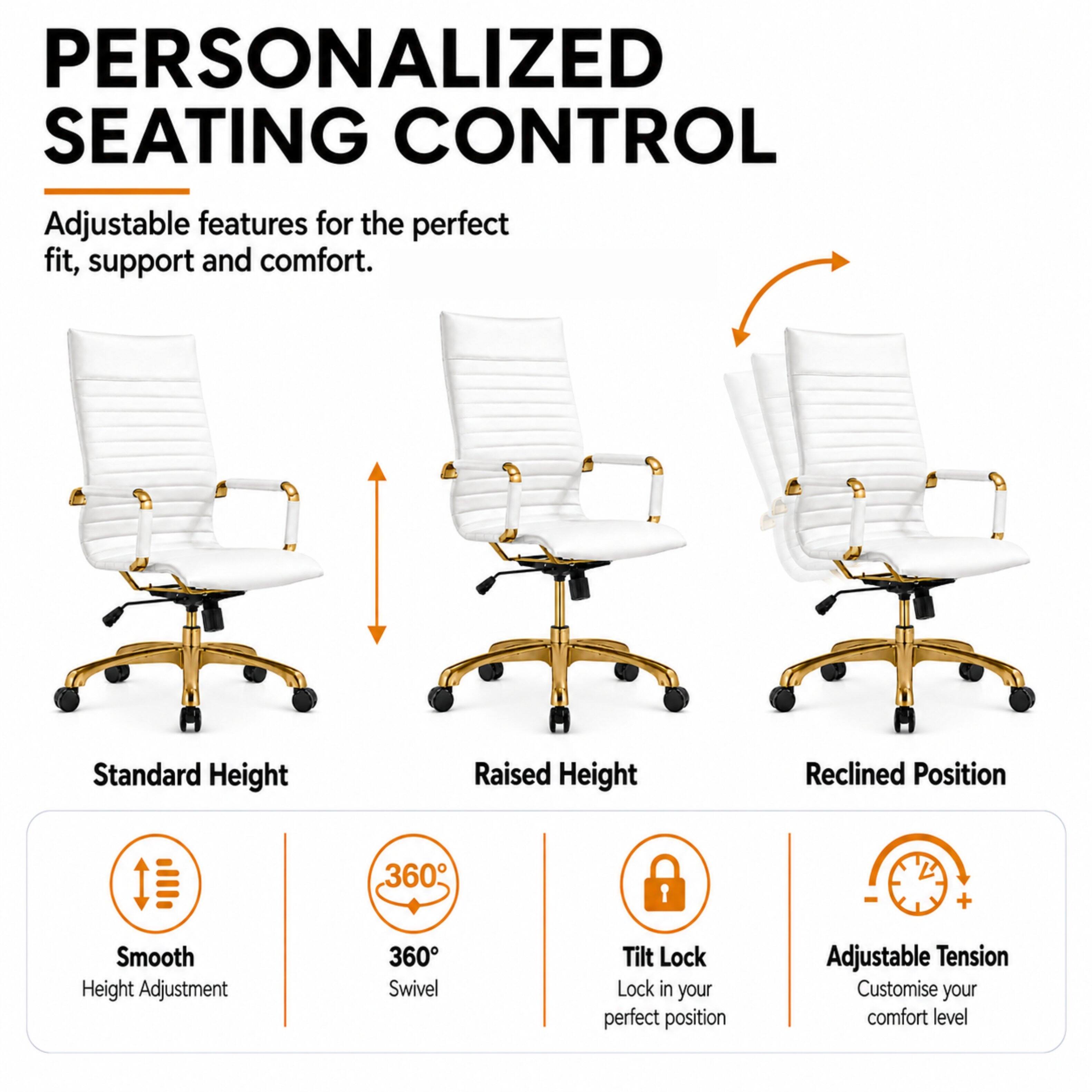 PERSONALIZED SEATING CONTROL

Adjustable features for the perfect fit, support and comfort.

Standard Height
Raised Height
Reclined Position

Smooth Height Adjustment
360° Swivel
Tilt Lock Lock in your perfect position
Adjustable Tension Customise your comfort level