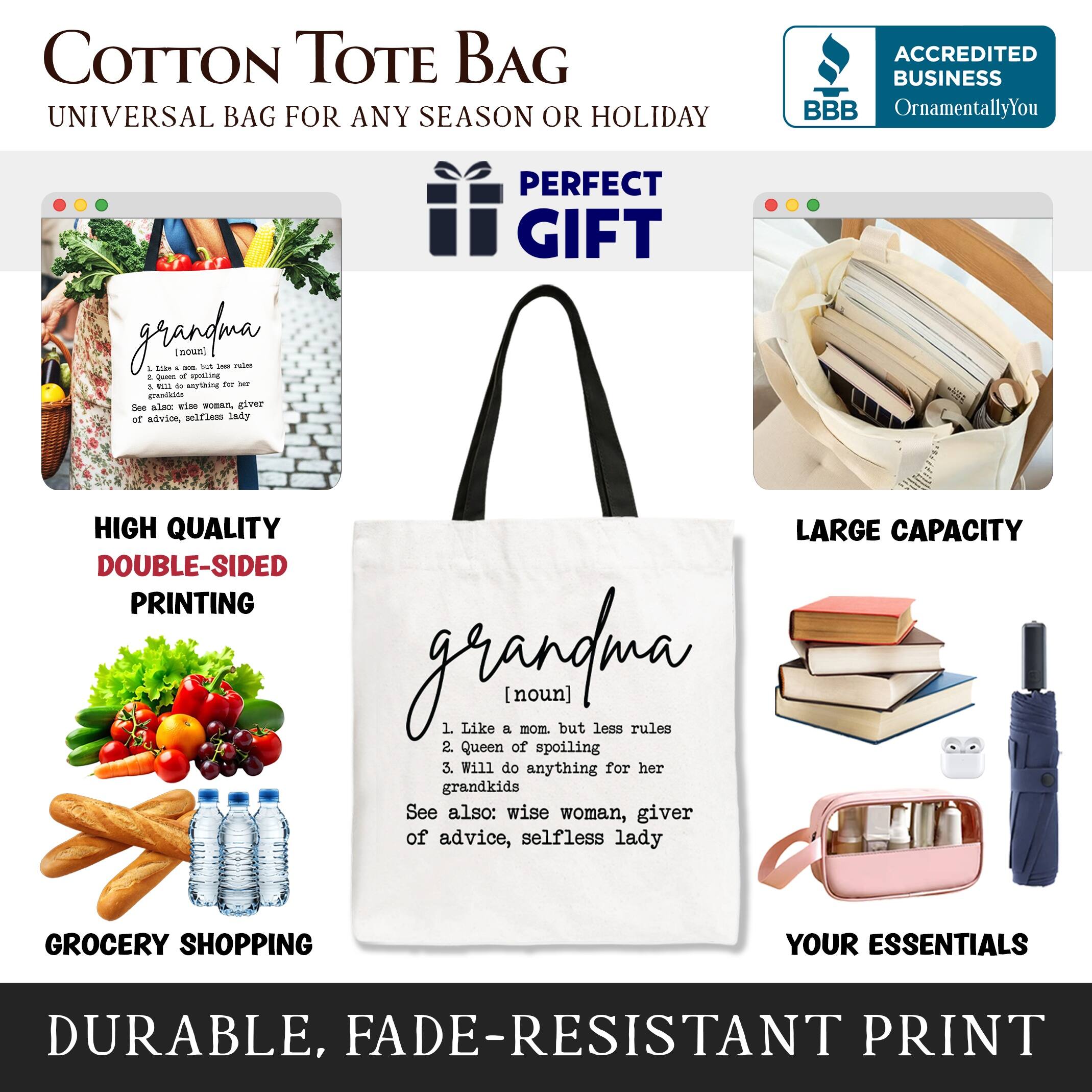 COTTON TOTE BAG  
UNIVERSAL BAG FOR ANY SEASON OR HOLIDAY  

**PERFECT GIFT**  

HIGH QUALITY  
DOUBLE-SIDED PRINTING  

GROCERY SHOPPING  
YOUR ESSENTIALS  

DURABLE, FADE-RESISTANT PRINT  

**LARGE CAPACITY**  

**ACCREDITED BUSINESS**  
BBB  
OrnamentallyYou  

**grandma**  
(noun)  
1. Like a mom, but less rules  
2. Queen of spoiling  
3. Will do anything for her grandkids  
See also: wise woman, giver of advice, selfless lady