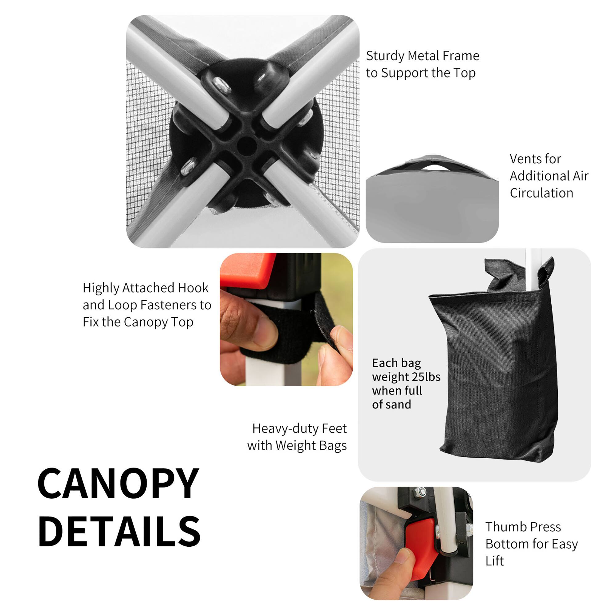 CANOPY DETAILS

- Sturdy Metal Frame to Support the Top
- Vents for Additional Air Circulation
- Highly Attached Hook and Loop Fasteners to Fix the Canopy Top
- Each bag weight 25lbs when full of sand
- Heavy-duty Feet with Weight Bags
- Thumb Press Bottom for Easy Lift