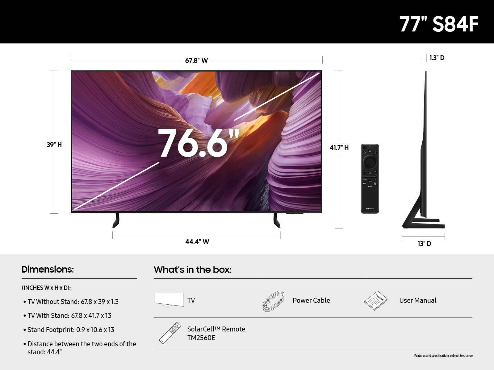 77" S84F
67.8" W
H 1.3" D
39" H
76.6"
41.7" H
44.4" W
13" D

Dimensions:
What's in the box:
(INCHES W x H x D):
TV Without Stand: 67.8 x 39 x 1.3
TV With Stand: 67.8 x 41.7 x 13
Stand Footprint: 0.9 x 10.6 x 13
Distance between the two ends of the stand: 44.4"
SolarCell™ Remote TM2560E
Power Cable
User Manual
Features and specifications subject to change.
