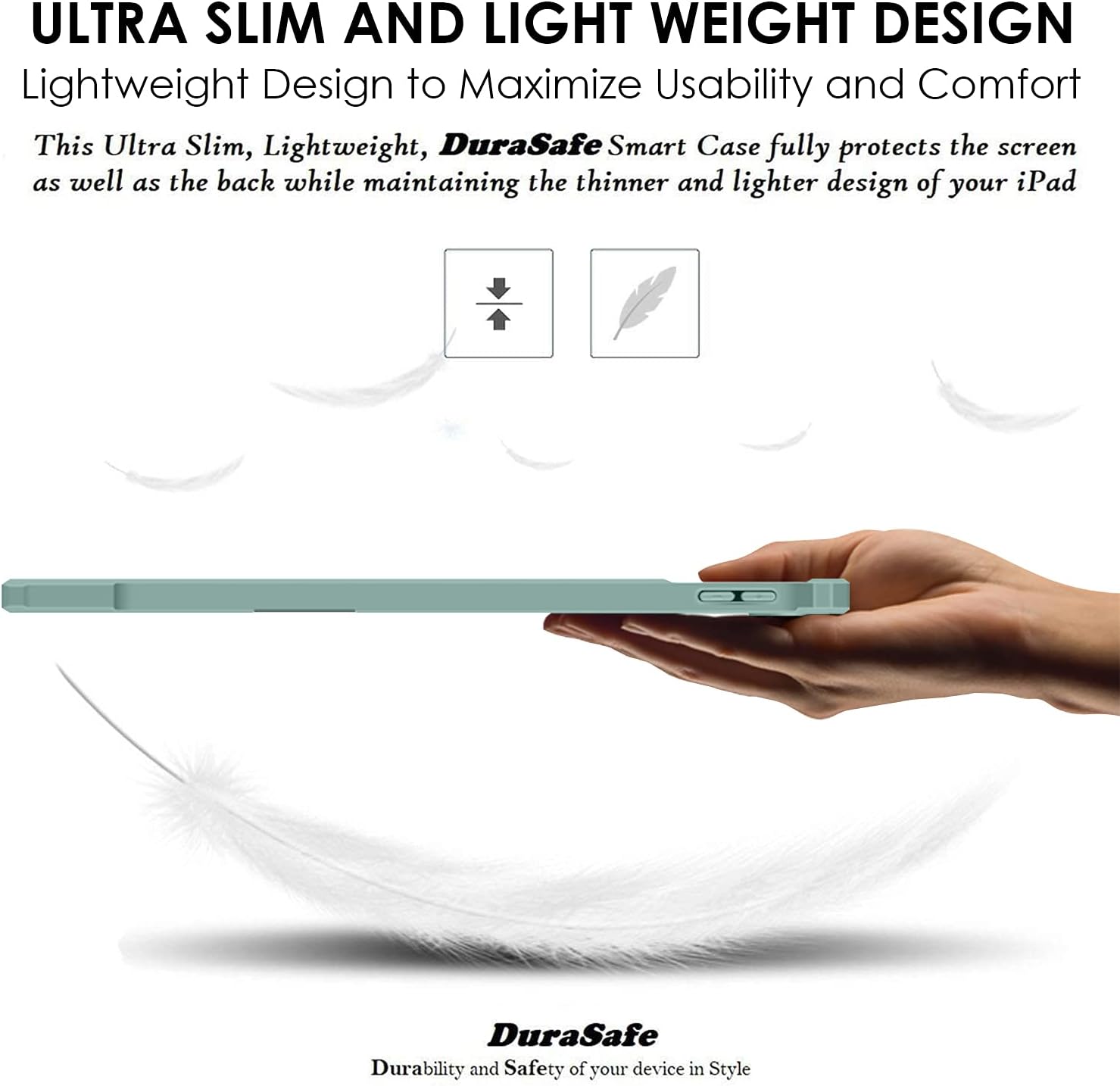 ULTRA SLIM AND LIGHT WEIGHT DESIGN  
Lightweight Design to Maximize Usability and Comfort  
This Ultra Slim, Lightweight, DuraSafe Smart Case fully protects the screen as well as the back while maintaining the thinner and lighter design of your iPad  

DuraSafe  
Durability and Safety of your device in Style