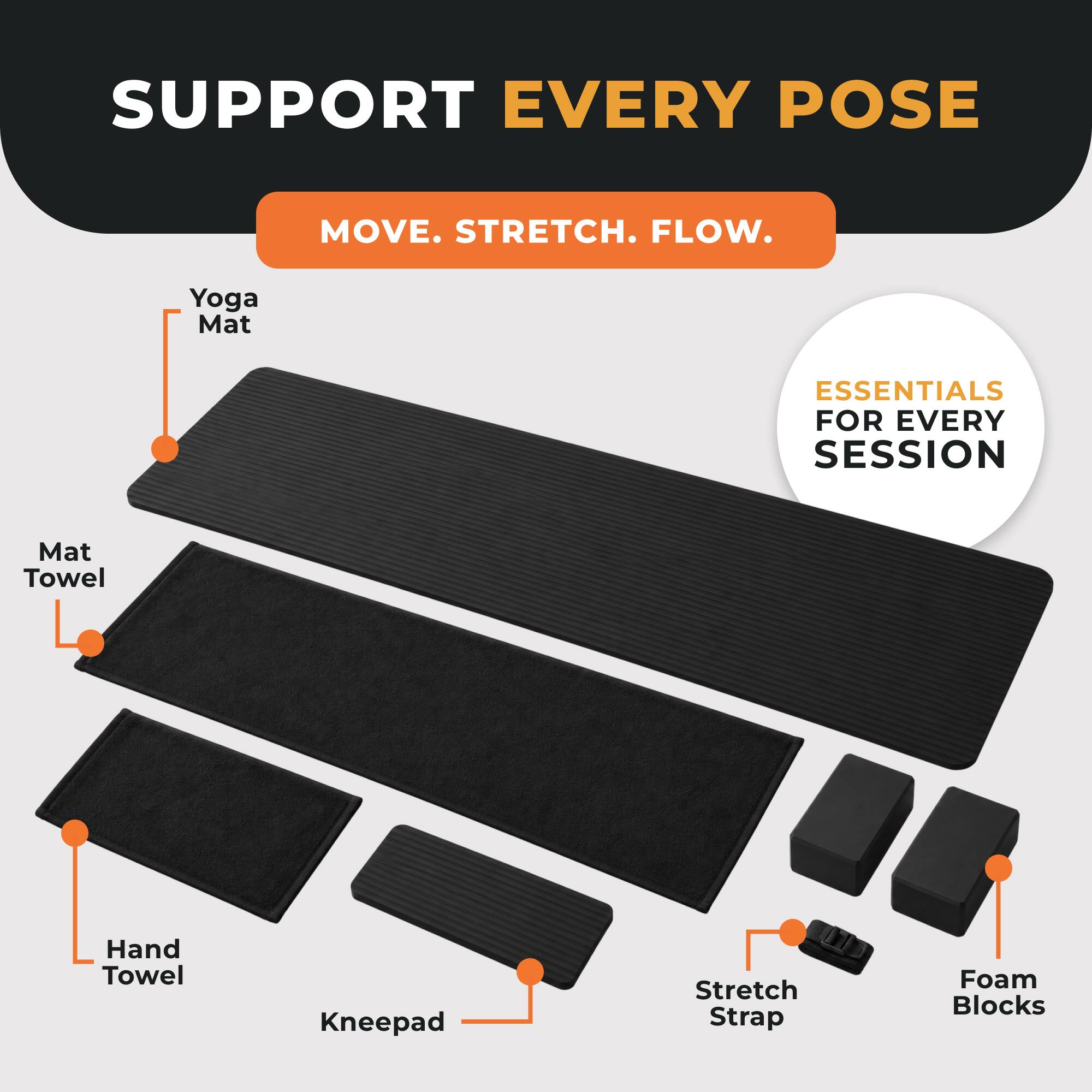 SUPPORT EVERY POSE  
MOVE. STRETCH. FLOW.  
Yoga Mat  
ESSENTIALS FOR EVERY SESSION  
Mat Towel  
Hand Towel  
Kneepad  
Stretch Strap  
Foam Blocks
