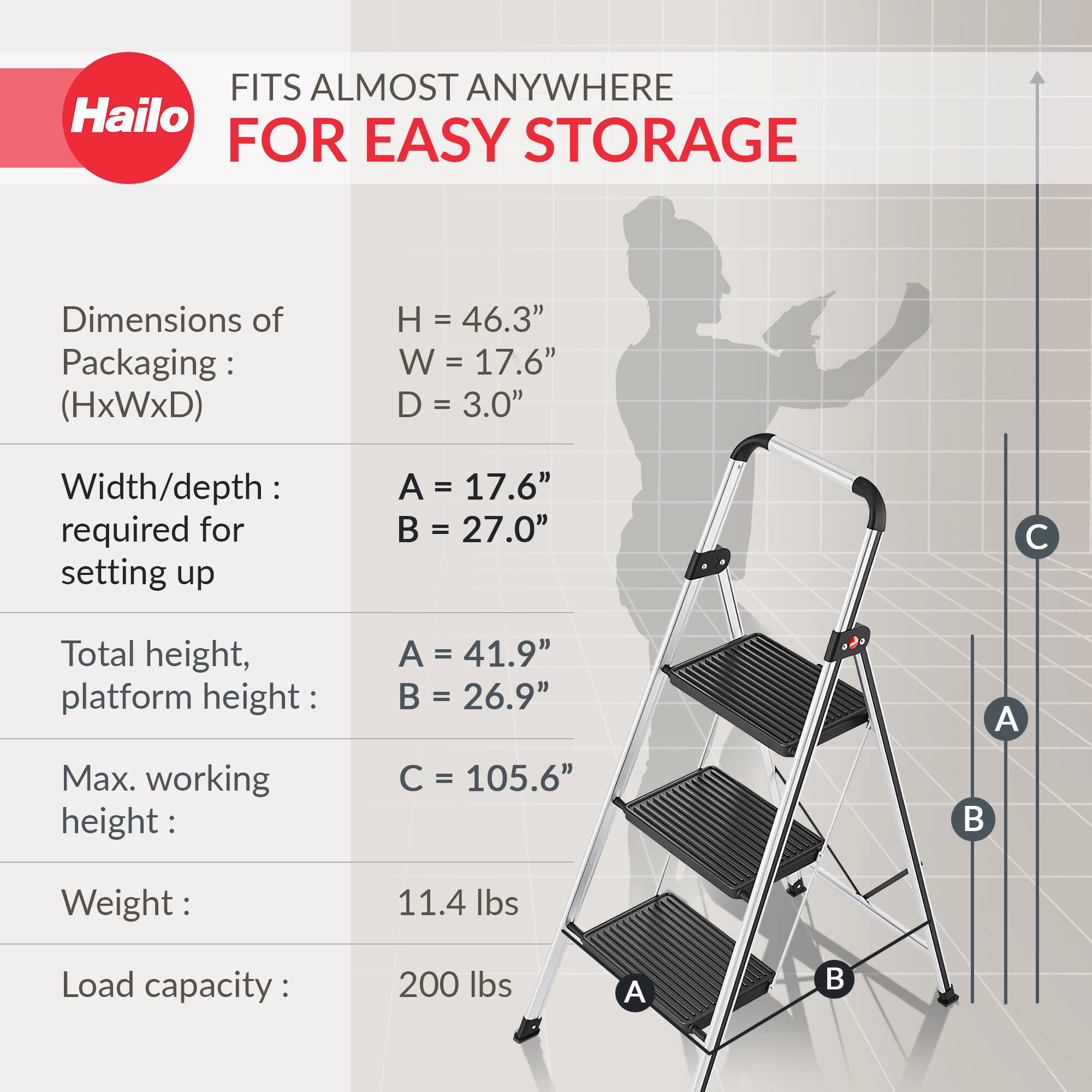 FITS ALMOST ANYWHERE FOR EASY STORAGE

Dimensions of Packaging: (HxWxD)
- H = 46.3"
- W = 17.6"
- D = 3.0"

Width/depth required for setting up
- A = 17.6"
- B = 27.0"

Total height, platform height
- A = 41.9"
- B = 26.9"

Max. working height
- C = 105.6"

Weight
- 11.4 lbs

Load capacity
- 200 lbs