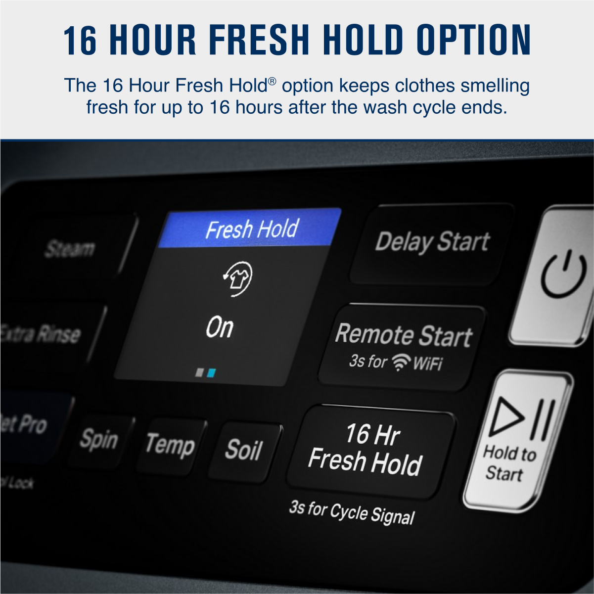 16 HOUR FRESH HOLD OPTION

The 16 Hour Fresh Hold® option keeps clothes smelling fresh for up to 16 hours after the wash cycle ends.

- Fresh Hold
  - On
- Delay Start
- Remote Start
  - 3s for WiFi
- 16 Hr Fresh Hold
- Hold to Start
- 3s for Cycle Signal

Buttons:
- Steam
- Extra Rinse
- Pro Spin
- Temp
- Soil
- Lock