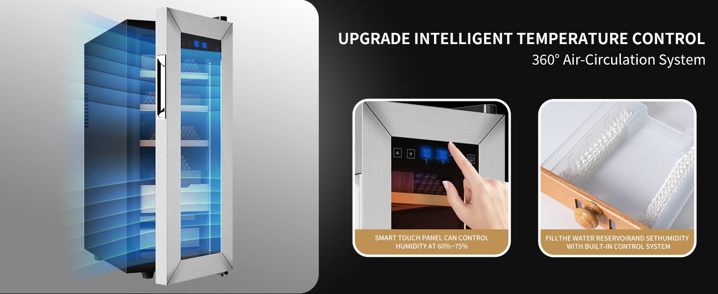 UPGRADE INTELLIGENT TEMPERATURE CONTROL  
360° Air-Circulation System  

SMART TOUCH PANEL CAN CONTROL HUMIDITY AT 60%~75%  

FILL THE WATER RESERVOIR AND SET HUMIDITY WITH BUILT-IN CONTROL SYSTEM