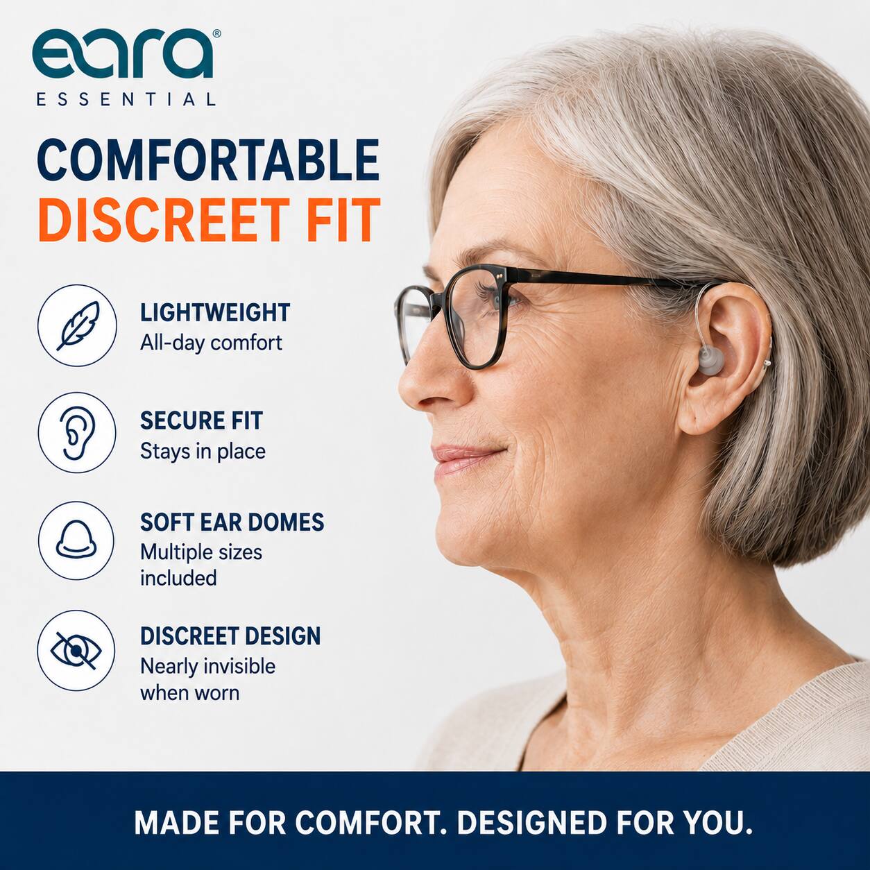 eara ESSENTIAL  
COMFORTABLE DISCREET FIT  
LIGHTWEIGHT  
All-day comfort  
SECURE FIT  
Stays in place  
SOFT EAR DOMES  
Multiple sizes included  
DISCREET DESIGN  
Nearly invisible when worn  
MADE FOR COMFORT.  
DESIGNED FOR YOU.