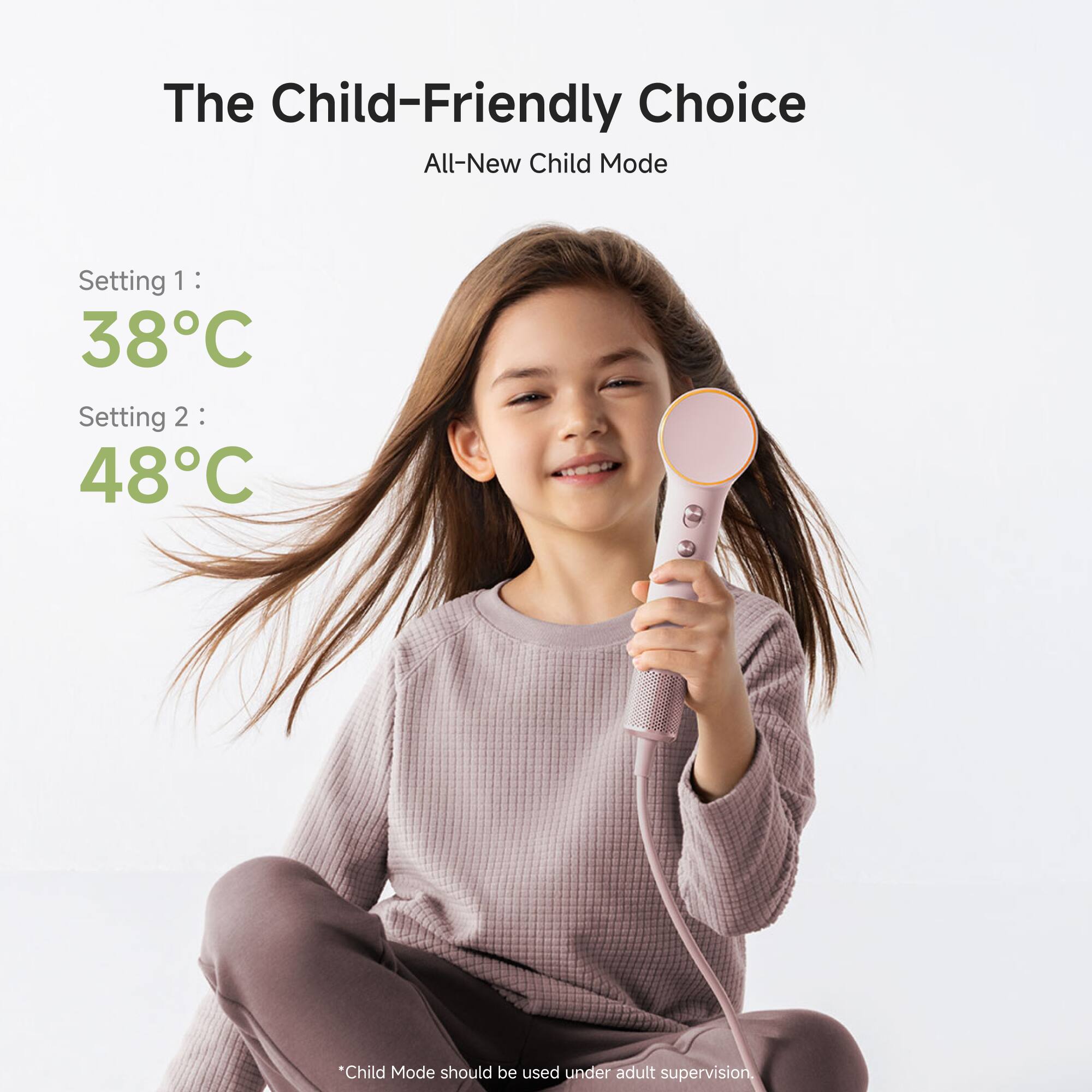 The Child-Friendly Choice  
All-New Child Mode  

Setting 1: 38°C  
Setting 2: 48°C  

*Child Mode should be used under adult supervision.