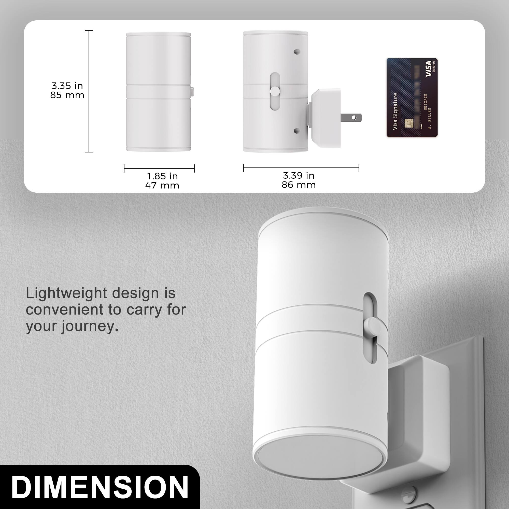 3.35 in 85 mm  
1.85 in 47 mm  
3.39 in 86 mm  

Lightweight design is convenient to carry for your journey.  

DIMENSION