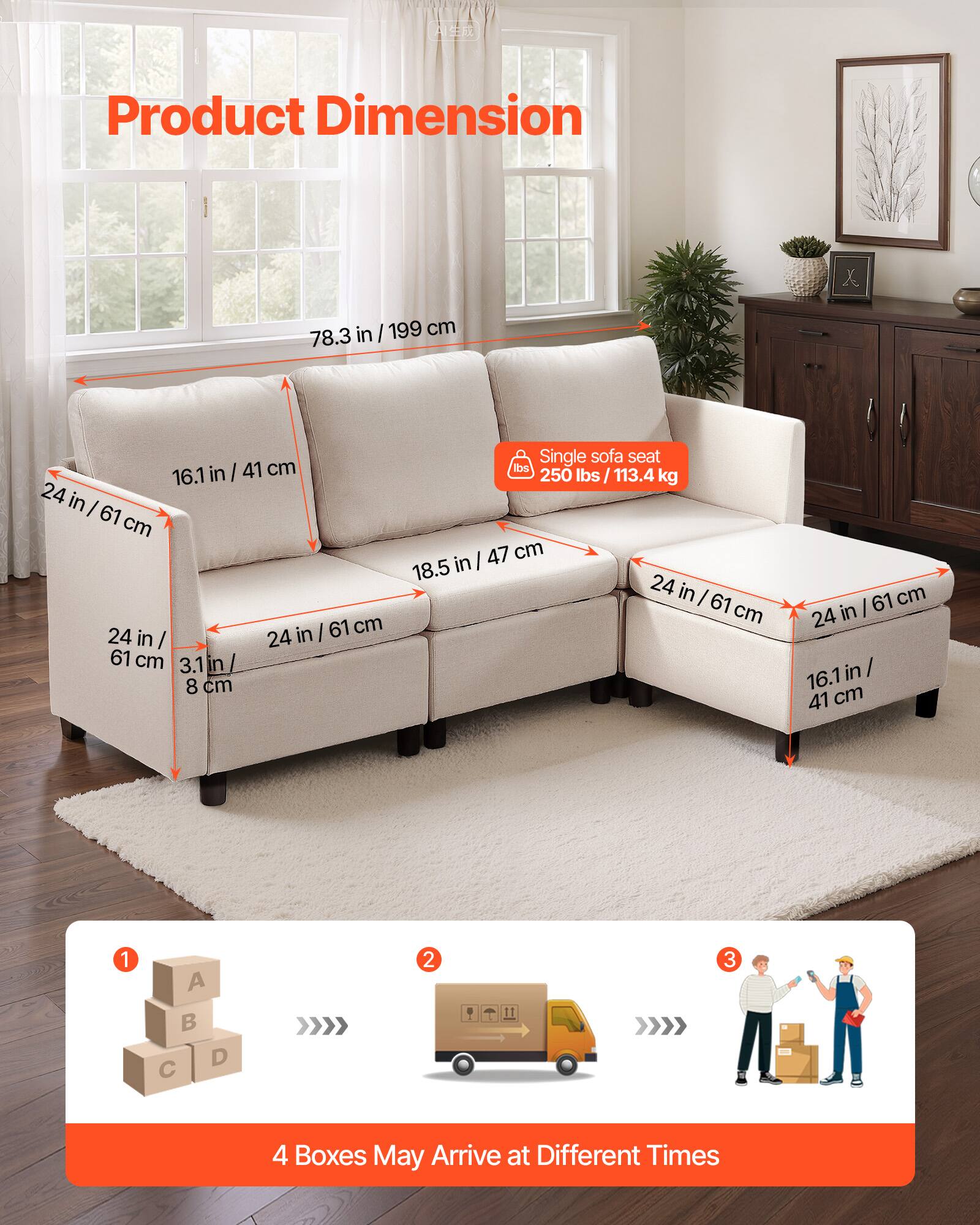 Product Dimension

- 78.3 in / 199 cm
- 16.1 in / 41 cm
- 24 in / 61 cm
- 18.5 in / 47 cm
- 3.1 in / 8 cm
- 24 in / 61 cm
- 24 in / 61 cm

Single sofa seat: 250 lbs / 113.4 kg

4 Boxes May Arrive at Different Times