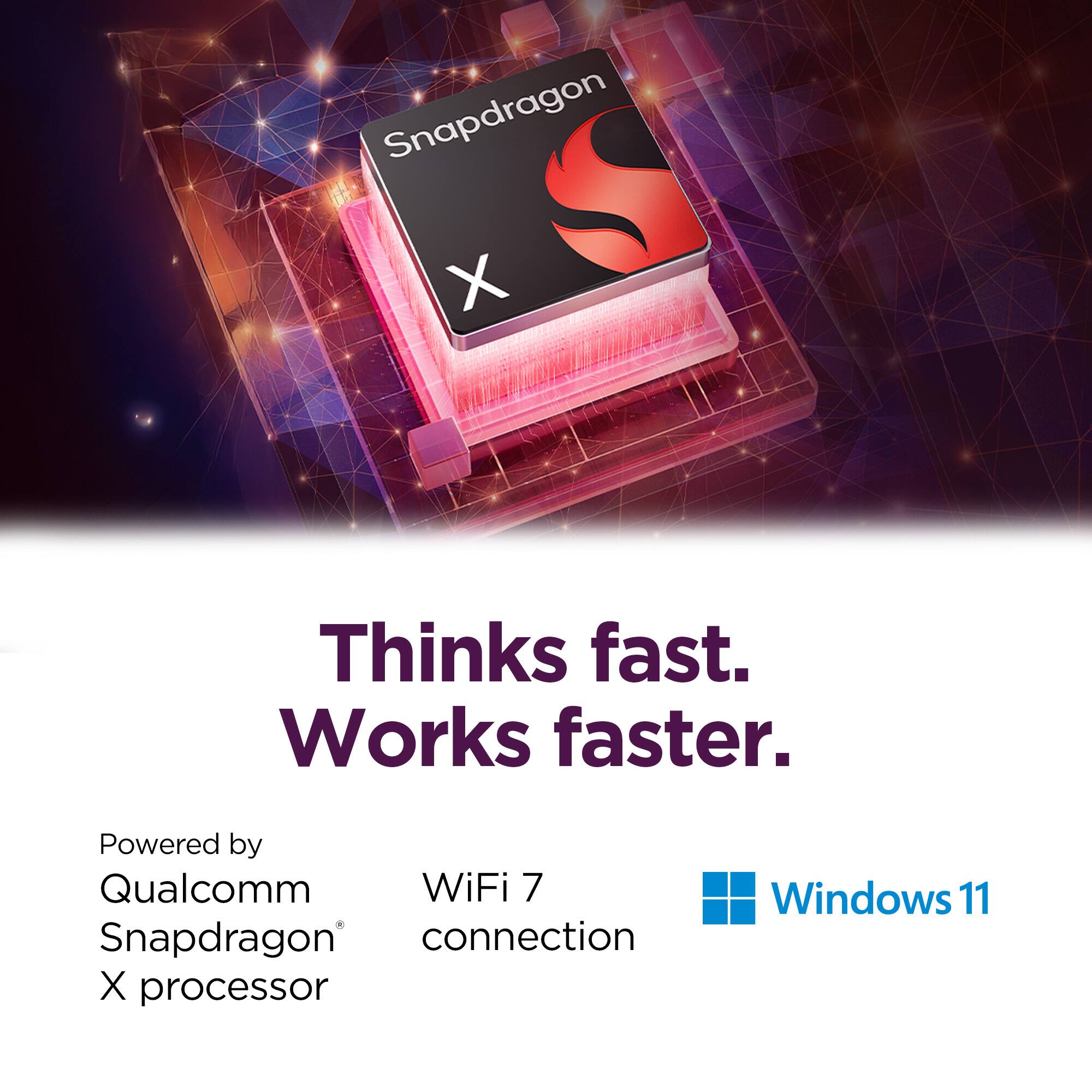 Snapdragon X processor: Thinks fast. Works faster. Powered by Qualcomm WiFi 7 Snapdragon connection. Windows 11.
