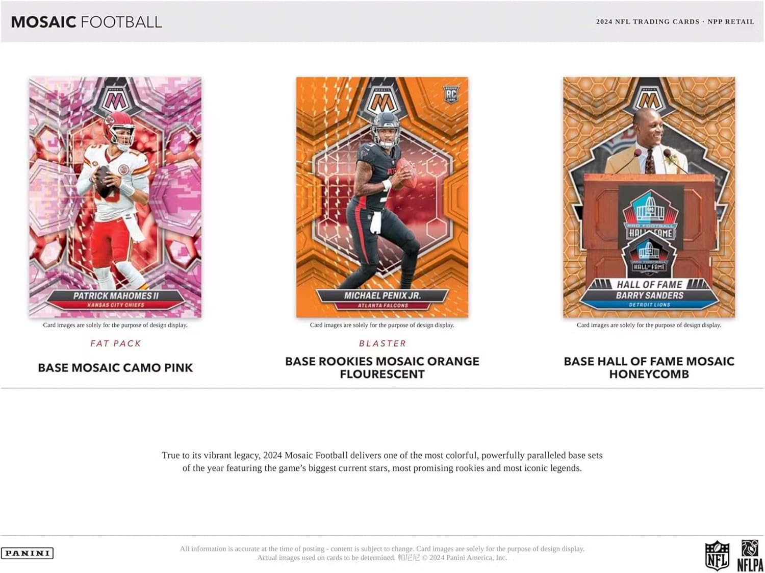 MOSAIC FOOTBALL  
2024 NFL TRADING CARDS - NPP RETAIL  

**PATRICK MAHOMES II**  
KANSAS CITY CHIEFS  
FAT PACK  
BASE MOSAIC CAMO PINK  

**MICHAEL PENIX JR.**  
ATLANTA FALCONS  
BLASTER  
BASE ROOKIES MOSAIC ORANGE FLOURESCENT  

**BARRY SANDERS**  
DETROIT LIONS  
BASE HALL OF FAME MOSAIC HONEYCOMB  

True to its vibrant legacy, 2024 Mosaic Football delivers one of the most colorful, powerfully paralleled base sets of the year featuring the game's biggest current stars, most promising rookies, and most iconic legends.  

All information is accurate at the time of posting - content is subject to change. Card images are solely for the purpose of design display. Actual images used on cards to be determined. © 2024 Panini America, Inc. NFL NFLPA  

PANINI