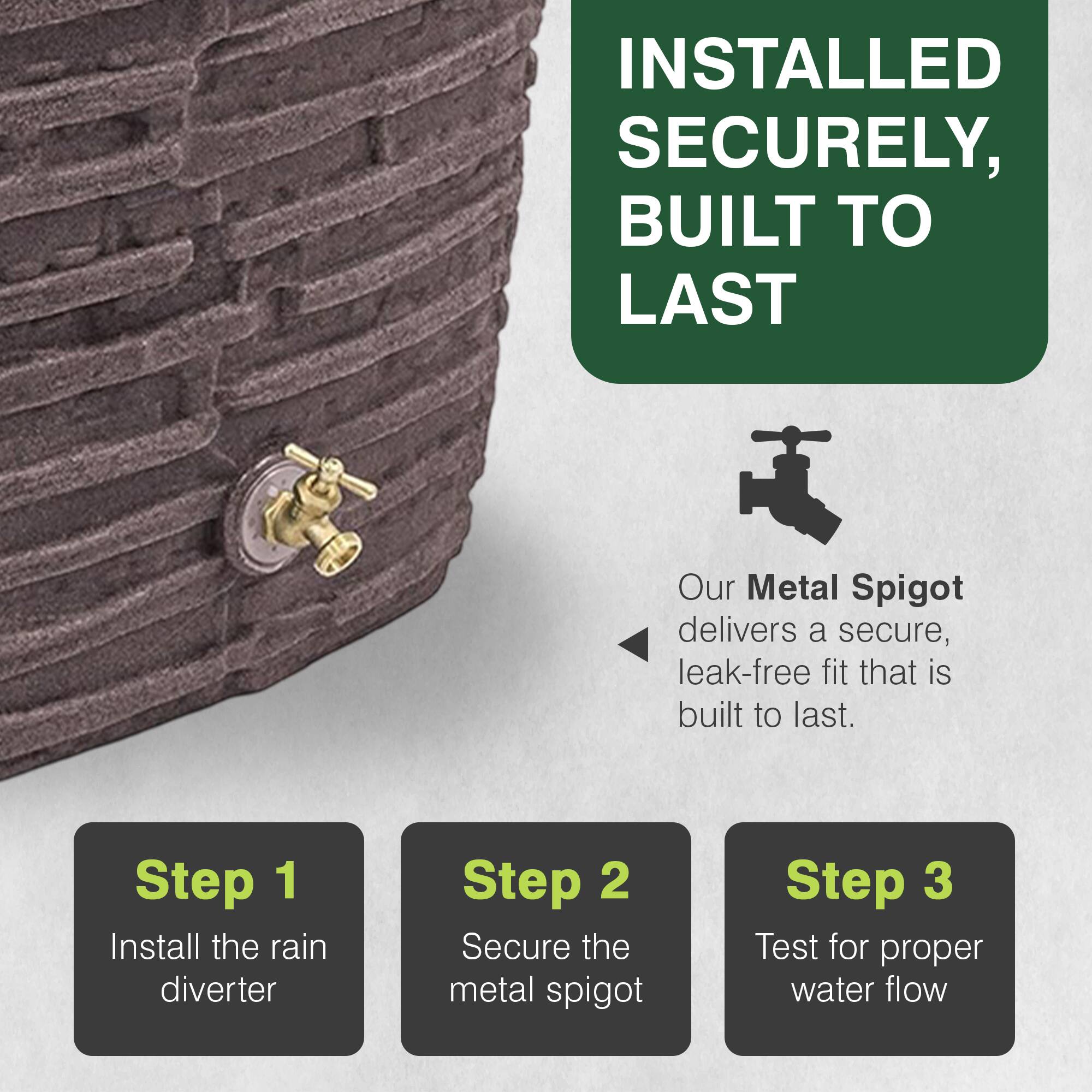 INSTALLED SECURELY, BUILT TO LAST

Our Metal Spigot delivers a secure, leak-free fit that is built to last.

Step 1: Install the rain diverter
Step 2: Secure the metal spigot
Step 3: Test for proper water flow
