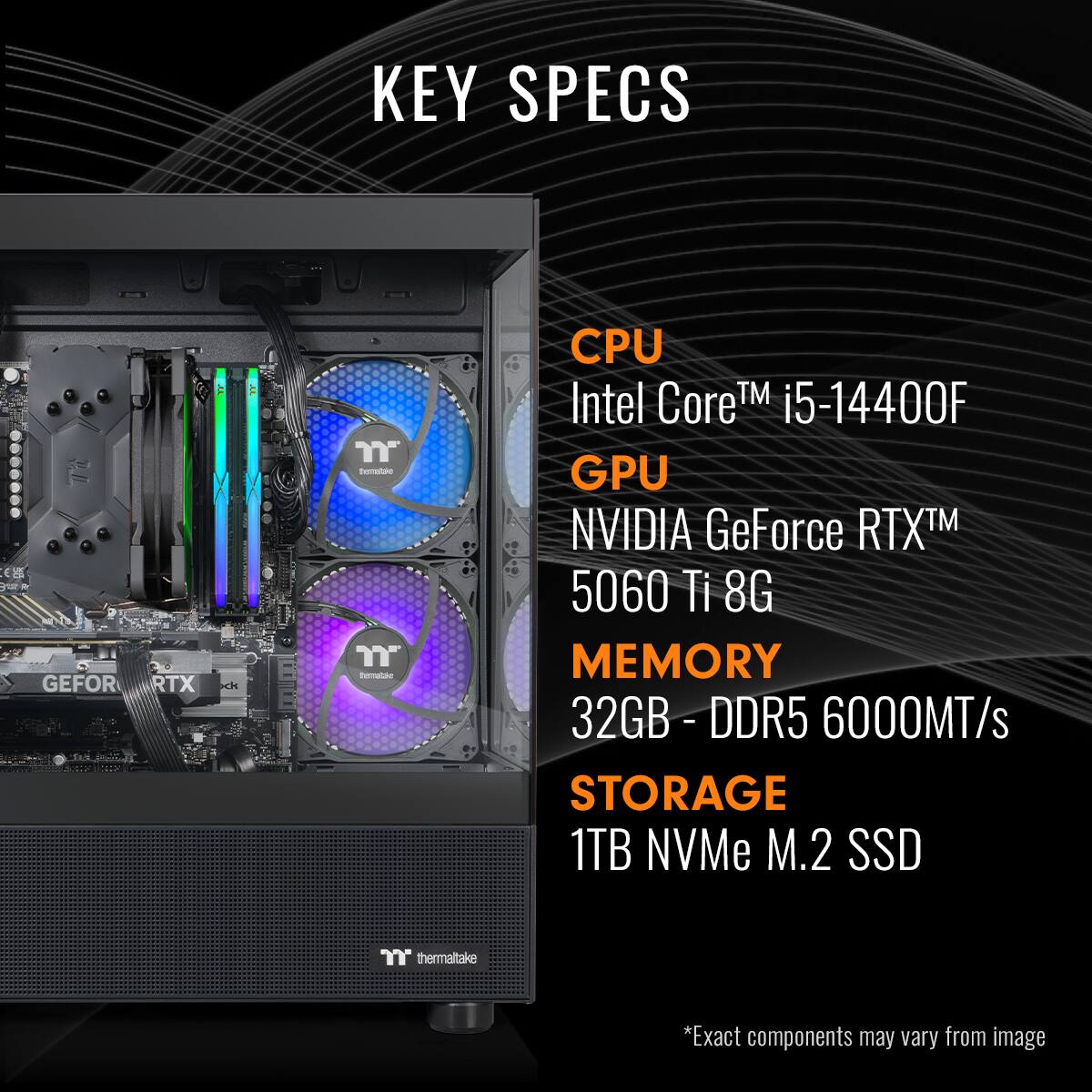 KEY SPECS | CPU Intel Core™ i5-14400F | GPU NVIDIA GeForce RTX™ 5060 Ti 8G | MEMORY 32GB - DDR5 6000MT/s | STORAGE 1TB NVMe M.2 SSD | thermaltake *Exact components may vary from image