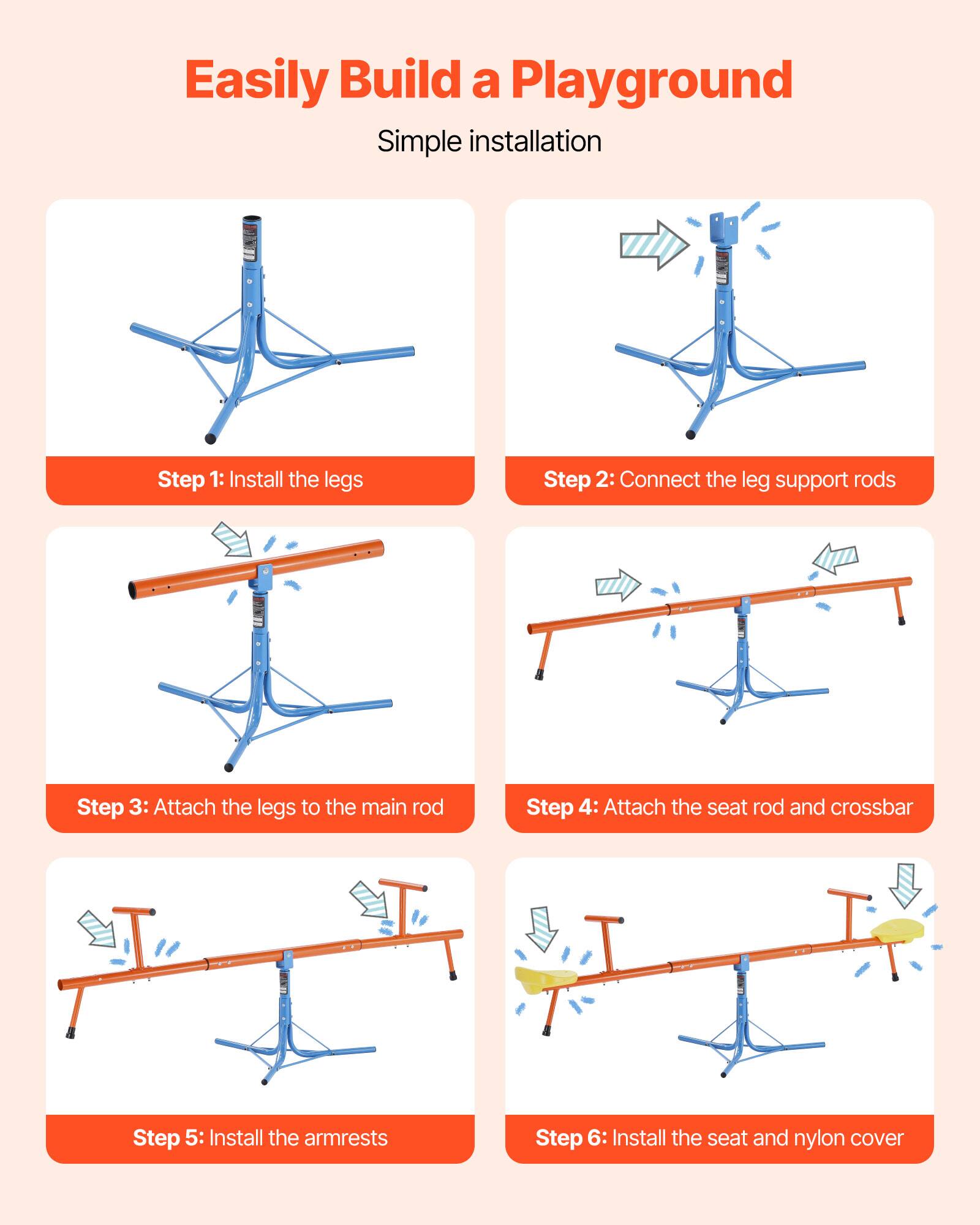 Easily Build a Playground

Simple installation

Step 1: Install the legs

Step 2: Connect the leg support rods

Step 3: Attach the legs to the main rod

Step 4: Attach the seat rod and crossbar

Step 5: Install the armrests

Step 6: Install the seat and nylon cover