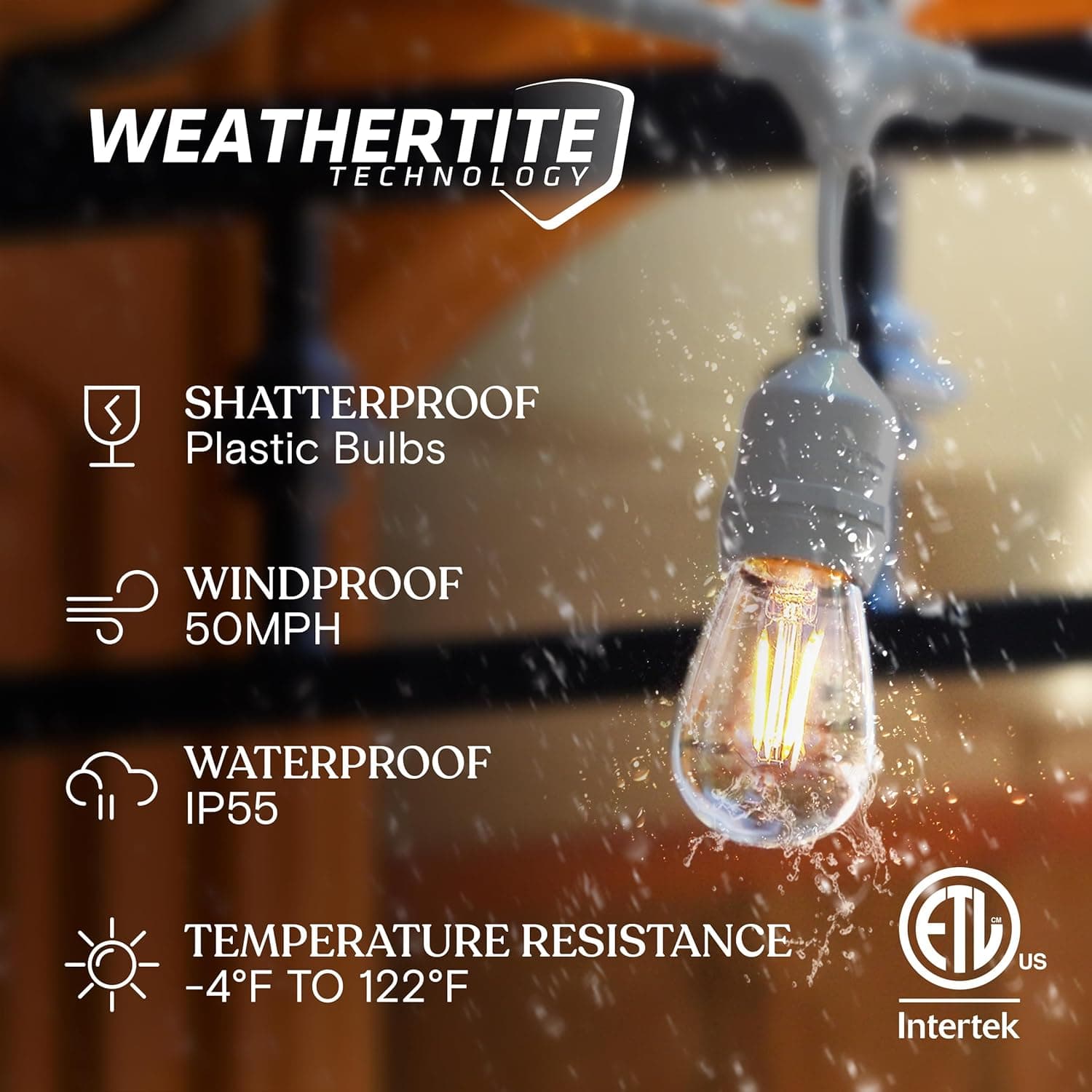 WEATHERTITE TECHNOLOGY  
- SHATTERPROOF Plastic Bulbs  
- WINDPROOF 50MPH  
- WATERPROOF IP55  
- TEMPERATURE RESISTANCE -4°F TO 122°F  
ETL US  
Intertek