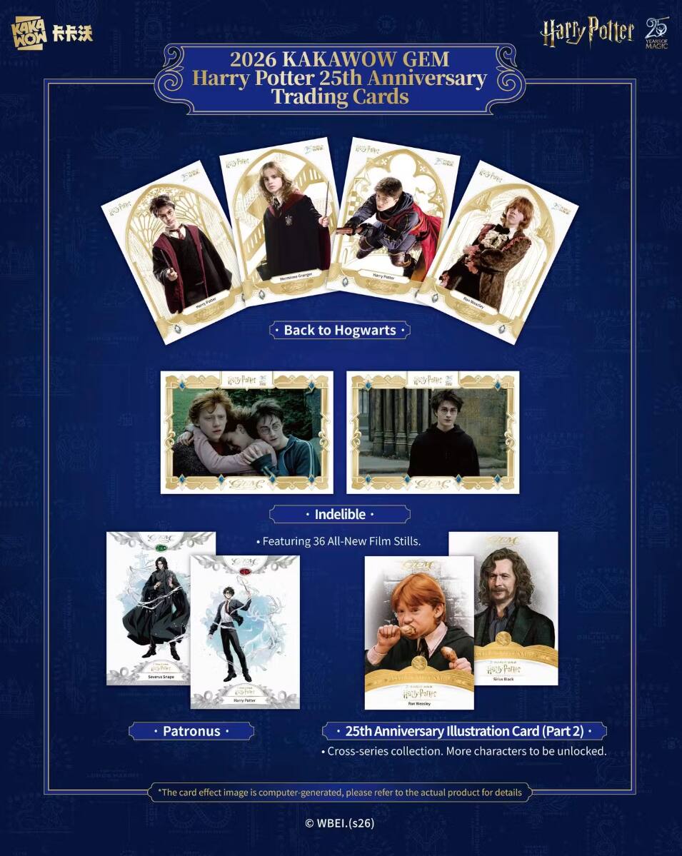 KAKA MOM  
2026 KAKAWOW GEM Harry Potter 25th Anniversary Trading Cards  
Harry Potter MAGIC YEARS OF  
Memocard Granger  
TURTS -  
POITO  
Back to Hogwarts  

20  
Indelible  
Featuring 36 All-New Film Stills.  
Severus Snape  
Stamp Potter  
Potter  
Patronus  
25th Anniversary Illustration Card (Part 2) Cross-series collection. More characters to be unlocked.  
*The card effect image is computer-generated, please refer to the actual product for details  
WBEI.(s26)