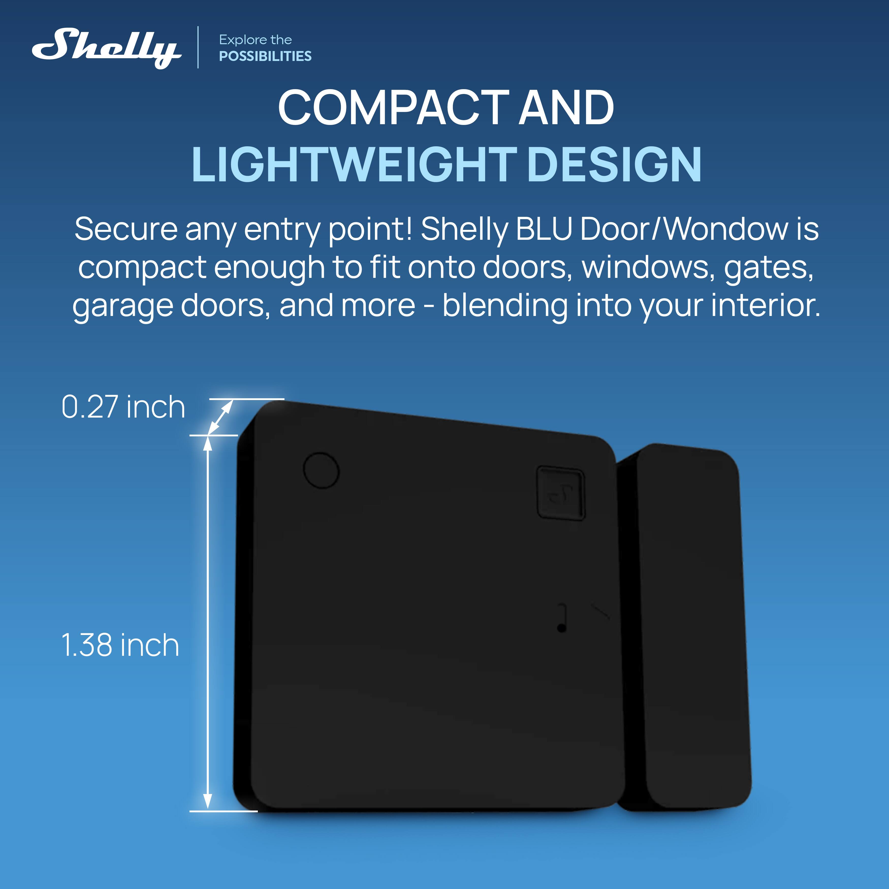 Explore the Shelly POSSIBILITIES  
COMPACT AND LIGHTWEIGHT DESIGN  
Secure any entry point! Shelly BLU Door/Wondow is compact enough to fit onto doors, windows, gates, garage doors, and more - blending into your interior.  
0.27 inch  
1.38 inch