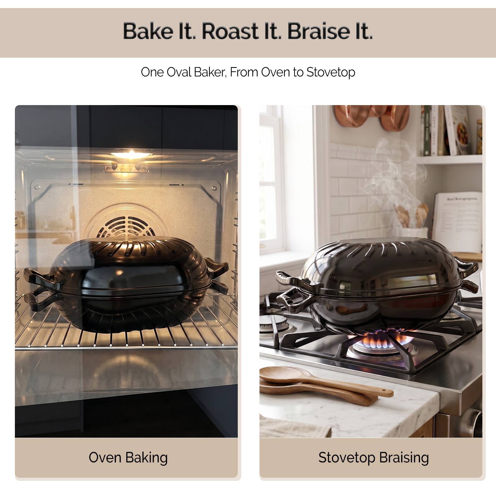 Bake It. Roast It. Braise It.
One Oval Baker, From Oven to Stovetop

Oven Baking

Stovetop Braising