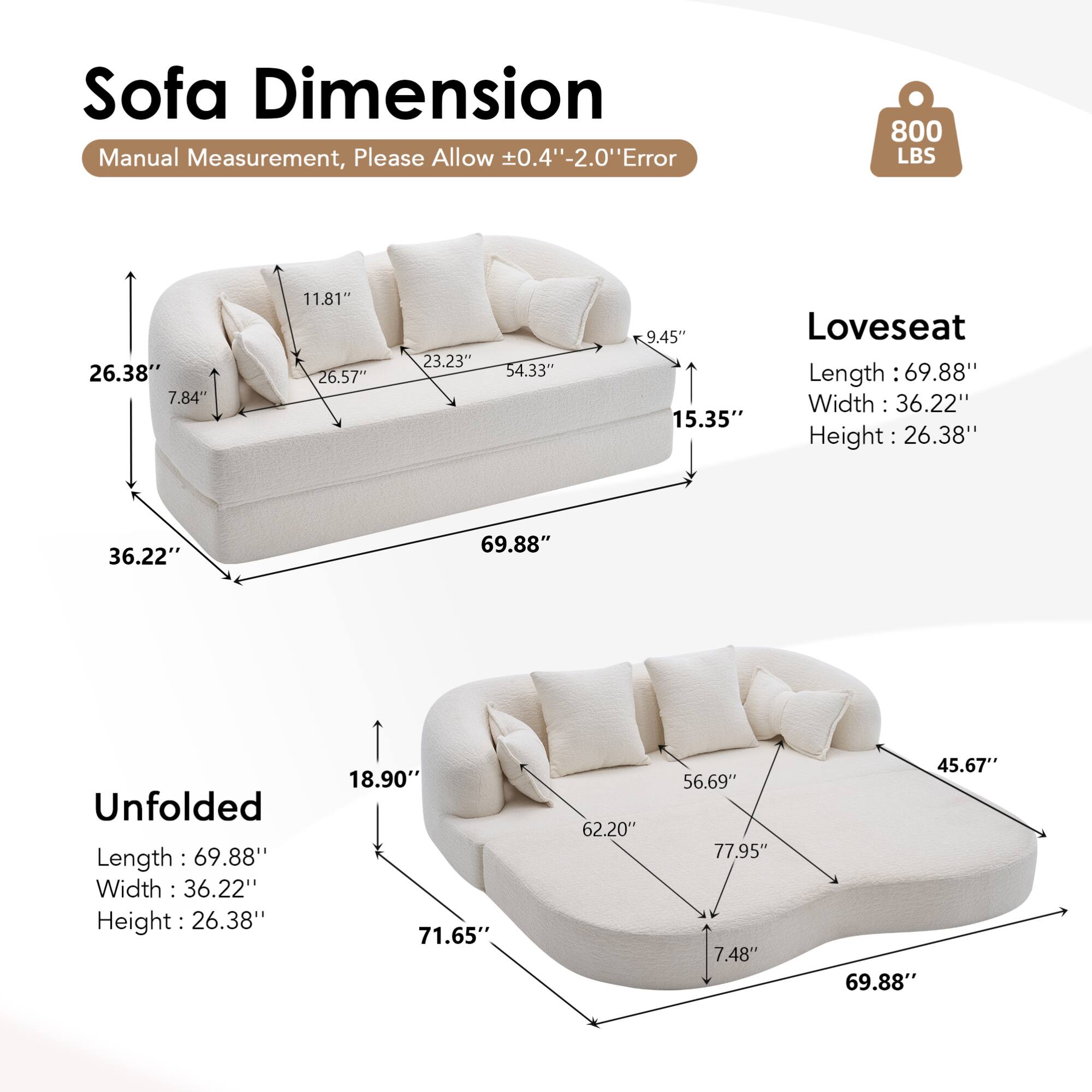 Sofa Dimension  
Manual Measurement, Please Allow ±0.4" - 2.0" Error  

800 LBS  

Loveseat  
Length: 69.88"  
Width: 36.22"  
Height: 26.38"  

Unfolded  
Length: 69.88"  
Width: 36.22"  
Height: 26.38"  

Dimensions:  
- 26.38"  
- 7.84"  
- 11.81"  
- 26.57"  
- 23.23"  
- 54.33"  
- 9.45"  
- 15.35"  
- 36.22"  
- 18.90"  
- 71.65"  
- 62.20"  
- 56.69"  
- 77.95"  
- 7.48"  
- 45.67"