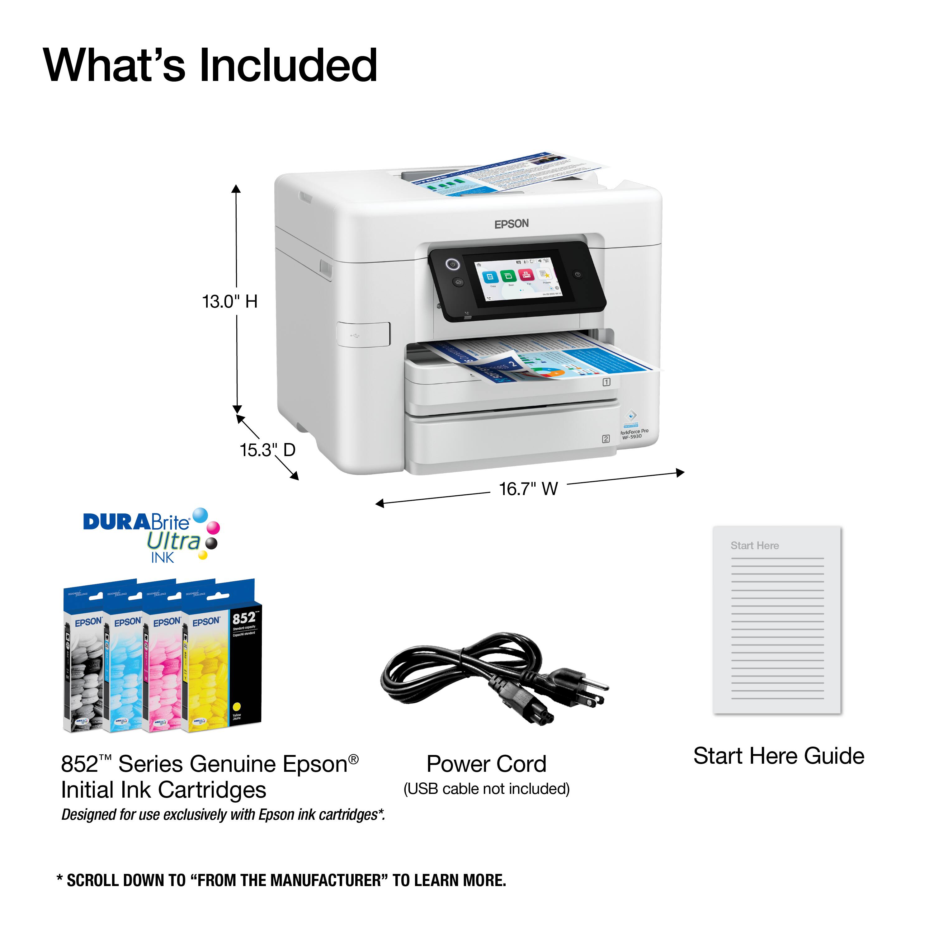 What's Included

- EPSON 852 Series Genuine Epson Power Cord
- Initial Ink Cartridges (USB cable not included)
- Start Here Guide

Dimensions:
- Height: 13.0" H
- Depth: 15.3" D
- Width: 16.7" W

DURABrite Ultra INK