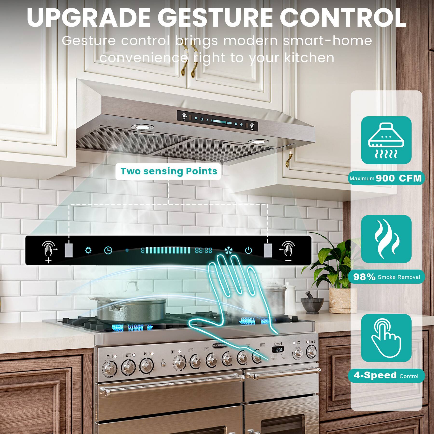 UPGRADE GESTURE CONTROL

Gesture control brings modern smart-home convenience right to your kitchen

- Two sensing Points
- Maximum 900 CFM
- 98% Smoke Removal
- 4-Speed Control