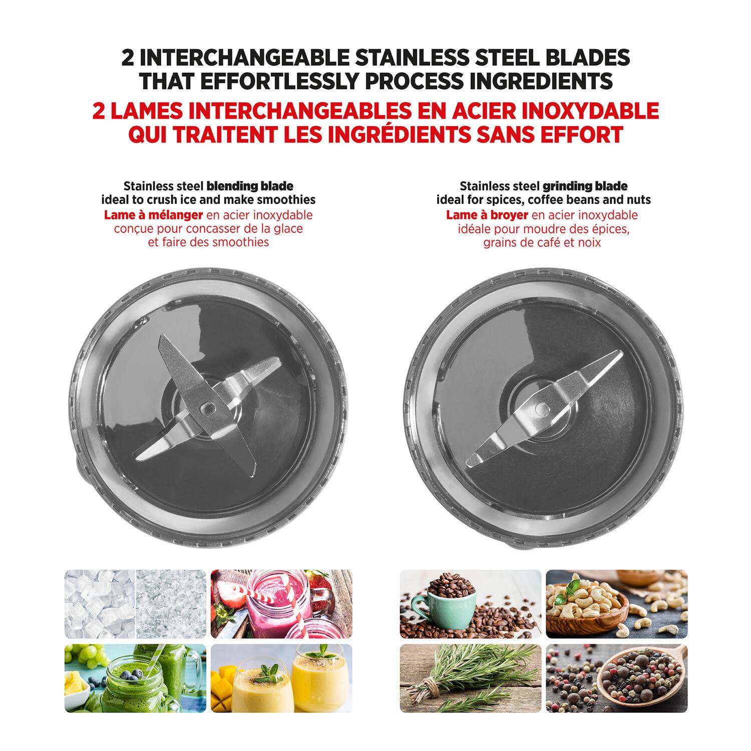 2 INTERCHANGEABLE STAINLESS STEEL BLADES THAT EFFORTLESSLY PROCESS INGREDIENTS  
2 LAMES INTERCHANGEABLES EN ACIER INOXYDABLE QUI TRAITENT LES INGRÉDIENTS SANS EFFORT  

Stainless steel blending blade ideal to crush ice and make smoothies  
Lame à mélanger en acier inoxydable conçue pour concasser de la glace et faire des smoothies  

Stainless steel grinding blade ideal for spices, coffee beans and nuts  
Lame à broyer en acier inoxydable idéale pour moudre des épices, grains de café et noix