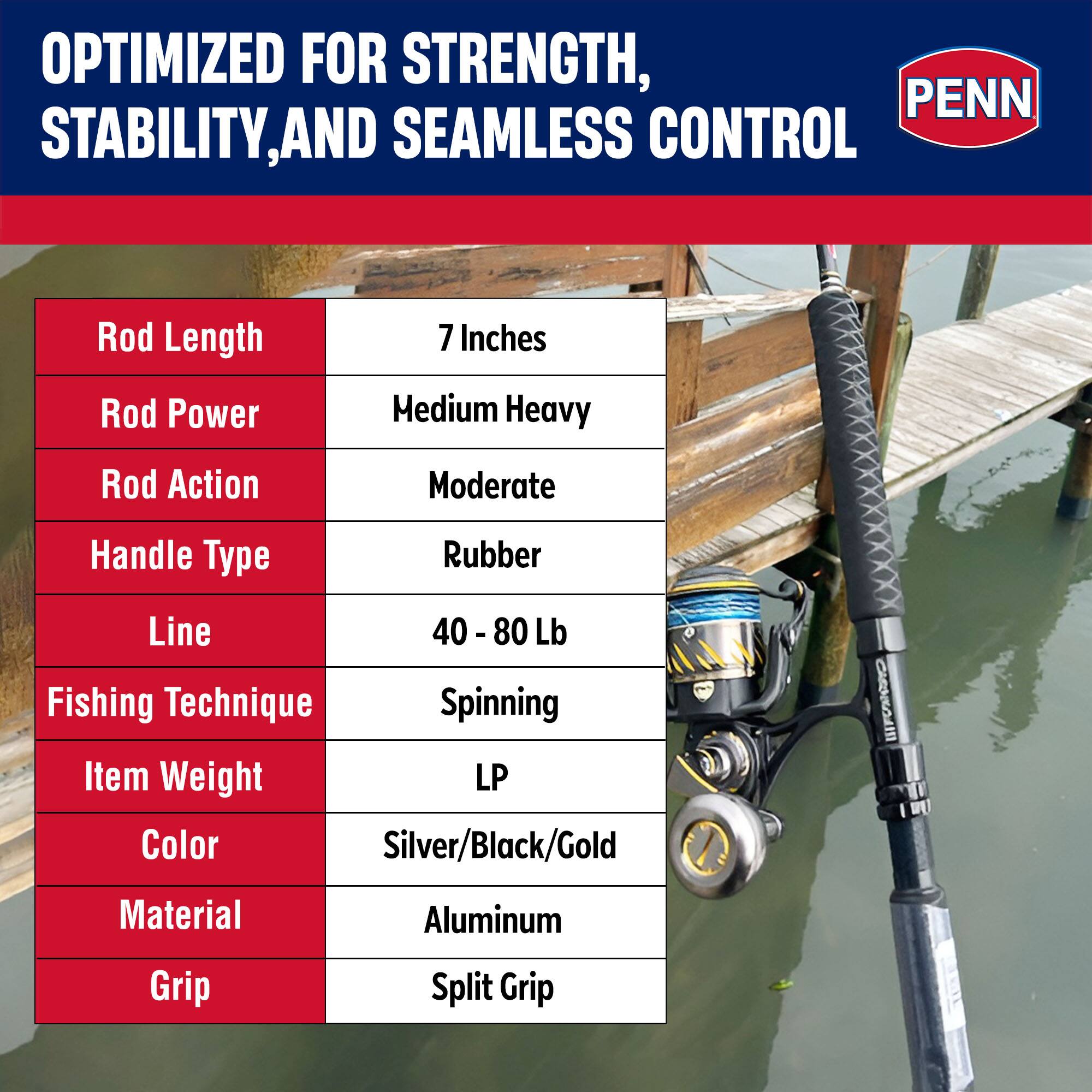 OPTIMIZED FOR STRENGTH, STABILITY, AND SEAMLESS CONTROL

- Rod Length: 7 Inches
- Rod Power: Medium Heavy
- Rod Action: Moderate
- Handle Type: Rubber
- Line: 40 - 80 Lb
- Fishing Technique: Spinning
- Item Weight: LP
- Color: Silver/Black/Gold
- Material: Aluminum
- Grip: Split Grip