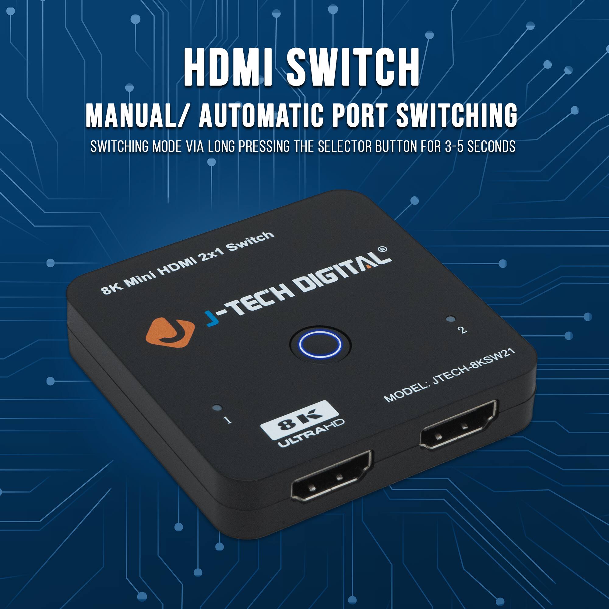 HDMI SWITCH  
MANUAL / AUTOMATIC PORT SWITCHING  
SWITCHING MODE VIA LONG PRESSING THE SELECTOR BUTTON FOR 3-5 SECONDS  

8K Mini HDMI 2x1 Switch  

J-TECH DIGITAL®  
MODEL: JTECH-8KSW21  

ULTRAHD