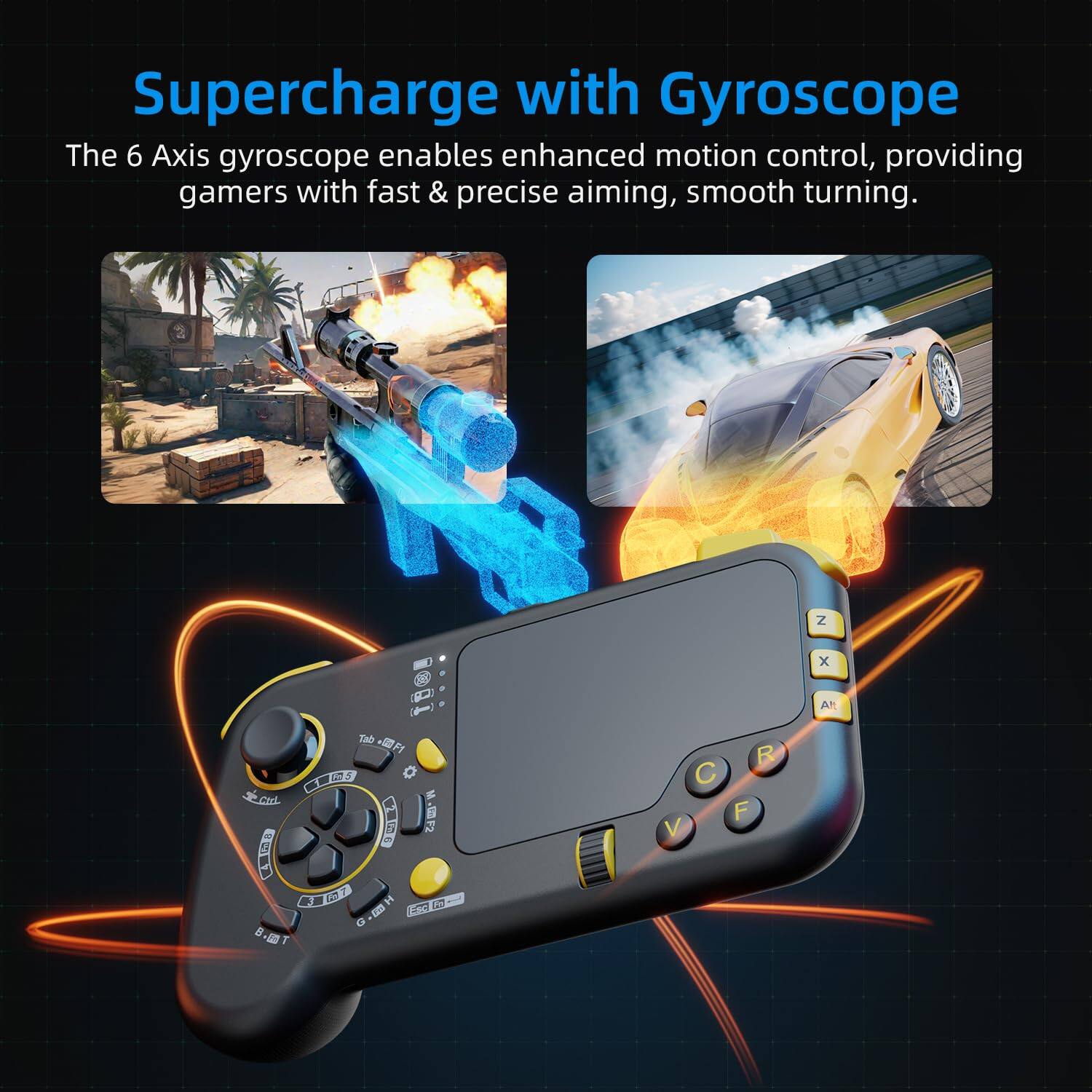 Supercharge with Gyroscope

The 6 Axis gyroscope enables enhanced motion control, providing gamers with fast & precise aiming, smooth turning.