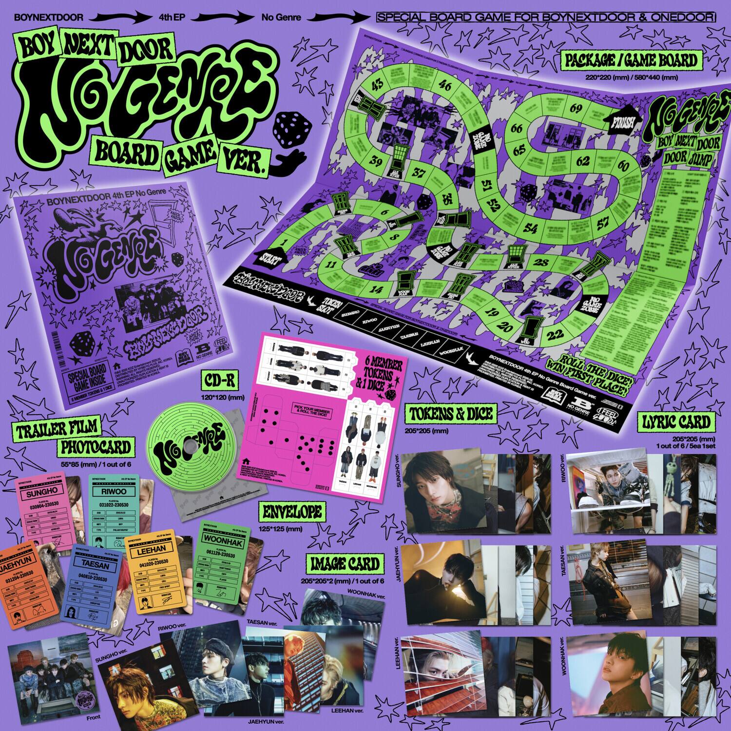**BOYNEXTDOOR**  
4th EP  
No Genre  
**NO GENRE**  
BOARD GAME VER.  

**SPECIAL BOARD GAME FOR BOYNEXTDOOR & ONEDOOR**  
PACKAGE / GAME BOARD  
220 x 220 mm / 8.66 x 8.66 in  

**BOYNEXTDOOR 4th EP No Genre**  
**NO GENRE**  
BOARD GAME VER.  

**CD-R**  
120 x 120 mm  

**TRAILER FILM**  
PHOTOCARD  
55 x 85 mm / 1 out of 6  

**ENVELOPE**  
125 x 125 mm  

**IMAGE CARD**  
205 x 205 mm / 1 out of 4  

**LYRIC CARD**  
205 x 205 mm / 1 of 6 Set  

**TOKENS & DICE**  
205 x 205 mm  

**SPECIAL BOARD GAME INSIDE**  
120-120 CD-R & 1 DICE  
WIN FIRST PLACE!  
DICE!  
TOKENS & D