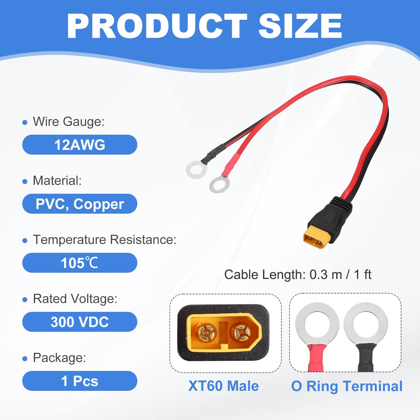 PRODUCT SIZE

- Wire Gauge: 12AWG
- Material: PVC, Copper
- Temperature Resistance: 105°C
- Rated Voltage: 300 VDC
- Package: 1 Pcs
- Cable Length: 0.3 m / 1 ft
- XT60 Male O Terminal Ring