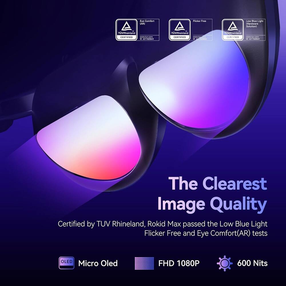 The Clearest Image Quality

Certified by TUV Rheinland, Rokid Max passed the Low Blue Light Flicker Free and Eye Comfort(AR) tests

- Eye Comfort (AR) TUV Rheinland CERTIFIED
- Flicker Free TUV Rheinland CERTIFIED
- Low Blue Light Hardware Solution TUV Rheinland CERTIFIED

Micro Oled
FHD 1080P
600 Nits