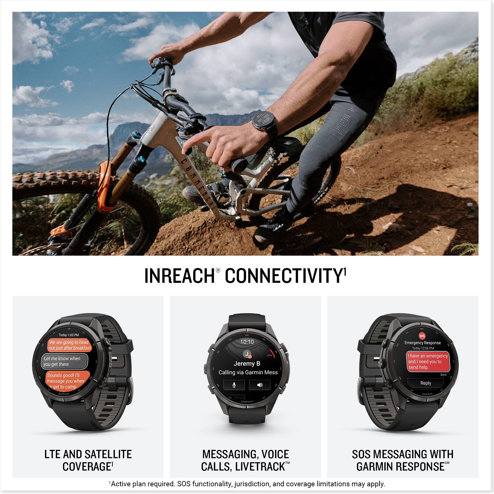 INREACH CONNECTIVITY

Today 25 PM We are going D head out just after breakfast Let me know when you get there Sounds good! I'll message you when get to camp

10:10 Jeremy Calling via Garmin Mess

Emergency Response Today 12% PM have an emergency and need you to send help. Set Reply

LTE AND SATELLITE COVERAGE
MESSAGING, VOICE CALLS, LIVETRACK
SOS MESSAGING WITH GARMIN RESPONSE

Active plan required. SOS functionality, jurisdiction, and coverage limitations may apply.