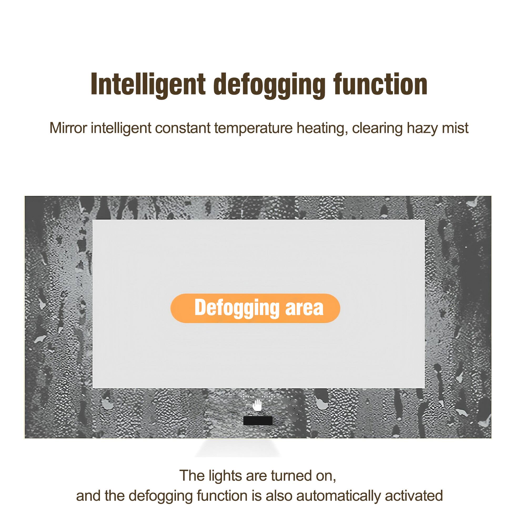 Intelligent defogging function

Mirror intelligent constant temperature heating, clearing hazy mist

Defogging area

The lights are turned on, and the defogging function is also automatically activated